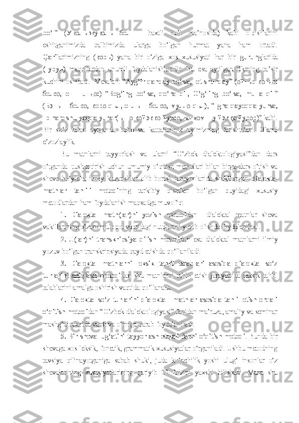 b o‘ l ”   ( Увәлъ-жувәлъ   бол   –   baxtli   bo’l   ma ’ nosida )   kabi   olqishlarini
eshitganimizda   qalbimizda   ularga   bo‘lgan   hurmat   yana   ham   ortadi.
Qari larimizning   ( қәръ)   yana   bir   o‘ziga   xos   xususiyati   har   bir   gurung larida
(гурун)   maqollardan   unumli   foydalanishlaridir.   Bu   esa   aytilgan   fikrning   ta ’ sir
kuchini oshiradi.  Masalan: “ Ayg‘ir qanday bo‘lsa,   ot shunday ” ( әйғър қәндә:
болсә,   от   шuндә: )   “ Bog‘ing   bo‘lsa,   qo‘ra   qil,   O‘g‘ling   bo‘lsa,   mulla   qil ”
( Б ͻ ғънг   болсә,   қ орә  qъл,   оғлънг   болсә,   муллә   qъл) ,  “ Igna   qayoqqa   yursa,
Ip ham shu yoqqa yurar ( ъгнә қәй ͻ ққә йурсә, ъп ҳәм шу й ͻ ққә йурәр )” kabi.
Bir   so ‘ z   bilan   aytganda   bobo   va   kattalarimiz   uyimizning   farishtalari.   Ularni
e’zozlaylik.
Bu   matnlarni   tayyorlash   va   ularni   “O‘zbek   dialektologiyasi”dan   dars
o‘tganda    tushuntirish uchun   umumiy o‘qitish metodlari bilan birga dars o‘tish va
sheva   bo‘yicha   ilmiy   kuzatishlar   olib   borish   jarayonlarida   shakllangan   dialektal
matnlar   tahlili   metodi ning   tarkibiy   qismlari   bo‘lgan   quyidagi   xususiy
metodlardan ham foydalanish maqsadga muvofiq: 
1.   Dialektal   matn(lar)ni   yozish   metodi dan     dialektal   matnlar   sheva
vakillarining o‘zaro muloqot vaqtidagi nutqlarini yozib olishda foydalaniladi.
2.   U(lar)ni   transkripsiya   qilish   metodi dan   esa   dialektal   matnlarni   ilmiy
yozuv bo‘lgan transkripsiyada qayd etishda qo‘llaniladi.
3.   Dialektal   matnlarni   leksik   tahlil   talablari   asosida   dialektal   so‘z
turlarini   aniqlash   metodi dan   shu   matnlarni   tahlil   etish   jarayonida   leksik   tahlil
talablarini amalga oshirish vaqtida qo‘llanadi.
4.   Dialektal   so‘z   turlarini   dialektal     matnlar   asosida   tahlil   etish   orqali
o‘qitish metodi dan “O‘zbek dialektologiyasi” fanidan ma’ruza, amaliy va seminar
mashg‘ulotlarida vaqti va o‘rniga qarab foydalaniladi. 
5. Bir sheva lug‘atini tayyorlash orqali fanni o‘qitish metodi . Bunda bir
shevaga xos leksik, fonetik, grammatik xususiyatlar o‘rganiladi. Ushbu metodning
tavsiya   qilinayotganiga   sabab   shuki,   juda   ko‘pchilik   yoshi   ulug‘   insonlar   o‘z
shevalarining   xususiyatlarining   qariyib   20   foizini   yaxshi   bilishadi.   Mana   shu 