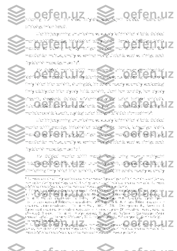 holatning   o‘zi   ham   bir   sheva   bo‘yicha   katta   hajmli   dialektal   materiallarni
to‘plashga imkon beradi.
Ular bir jarayonning umumlashma va xususiy ko‘rinishlari sifatida   dialektal
matnlar   tahlili   metodiga   birlashishlari   tabiiy   holdir.   Demak,   ko‘rsatilgan   kichik
metodlar   va   ularning   majmuyi   bo‘lgan   dialektal   matnlar   tahlili   metodi   kabi
metodlaridan ma’ruza, amaliy va seminar mashg‘ulotlarida vaqti va o‘rniga qarab
foydalanish maqsadga muvofiq 8
.  
Biz   dialektal   matnlar   tahlili   metodi   hamda   uning   mazmun-mohiyatidagi
kichik to‘rtta metoddan unumli foydalanib, o‘zbek va rus dialektolog olimlarining
ilmiy ishlari bilan tanishib, shuningdek,  bir qancha nazariy va amaliy xarakterdagi
ilmiy   adabiyotlar   bilan   qiyosiy   holda   tanishib,   ularni   ham   tanqidiy,   ham   qiyosiy
o‘rganib,   shevalarda   dialektal   so‘zlarning   quyidagi   turlari   borligini   aniqladik.
Bular   dialektolog   olimlarning   asarlarida   u   yoki   bu   darajada   qayd   etilganligini
manbalar asosida kuzatib, quyidagi turlari borligini  
ta’kidlab o‘tmoqchimiz 9
: 
Ular bir jarayonning umumlashma va xususiy ko‘rinishlari sifatida   dialektal
matnlar   tahlili   metodiga   birlashishlari   tabiiy   holdir.   Demak,   ko‘rsatilgan   kichik
metodlar   va   ularning   majmuyi   bo‘lgan   dialektal   matnlar   tahlili   metodi   kabi
metodlaridan ma’ruza, amaliy va seminar mashg‘ulotlarida vaqti va o‘rniga qarab
foydalanish maqsadga muvofiq 10
.  
Biz   dialektal   matnlar   tahlili   metodi   hamda   uning   mazmun-mohiyatini
ifodalovchi   kichik to‘rtta metoddan unumli foydalanib, o‘zbek va rus dialektolog
olimlarining ilmiy ishlari bilan tanishib, shuningdek,   bir qancha nazariy va amaliy
8
 Bu metodlar oldinlari ilmiy tadqiqotlarda nomlanmasdan foydalanilgan bo‘lishi mumkin. Ularni jamlab,
nom   berish   bizning   chekimizga   tushdi.   Shuning   uchun   ularni   individual   shaklda   nomladik.   Bu   metod
to‘g‘risida qisqa to‘xtaldik, alohida maqolalarimizda ularni maxsus yoritamiz.
9
  Birinchi   tur   dialektal   so‘zlardan   boshqalari   o‘zbek   dialektal   leksikografiya si ga   birinchi   marta   olib
kirilishi mo‘ljallanmoqda. Quyidagilarga qarang: Абдуллаев Ф. Ўзбек тилининг Хоразм шевалари. –
Тошкент:   Фанлар   академияси   нашриёти,   1961.   Абдуллаев   Ф.А.   Диалектал   луғат   тузиш
принциплари ҳақида // Ўзбек тили ва адабиёти. 1966. 2-сон. 39 - б.  А. Ишаев. Ўзбек шеваларининг
диалектал   лексикографияси.   –   Тошкент:   Фан,   1990.   4-12-б.     Омонтурдиев   А.,   Раҳмонов   Б.
Сурхондарё диалектал-этнографик мақолларининг   изоҳли луғати (Унитилаётган мақол, матал ва
айтимлар).   2-қисм.   –   Тошкент:   Ilm   ziyo   zakovat,   2019.   96   bet.   Nafasov   T.   Qashqadaryo   o‘zbek
shevalari   lug‘ati.     –   Toshkent:   O‘qituvchi,   2010.   To‘ychiboyev   B.,   Yo‘ldoshyev   Q.   Zomin   so‘zligi.   –
Toshkent: O‘qituvchi, 2012.
10
  Bu   metodlar   oldinlari   ilmiy   tadqiqotlarda   nomlanmasdan   foydalanilgan   bo‘lishi   mumkin.   Ularni
jamlab,   nom   berish   bizning   chekimizga   tushdi.   Shuning   uchun   ularni   individual   shaklda   nomladik.   Bu
metod to‘g‘risida qisqa to‘xtaldik, alohida maqolalarimizda ularni maxsus yoritamiz. 