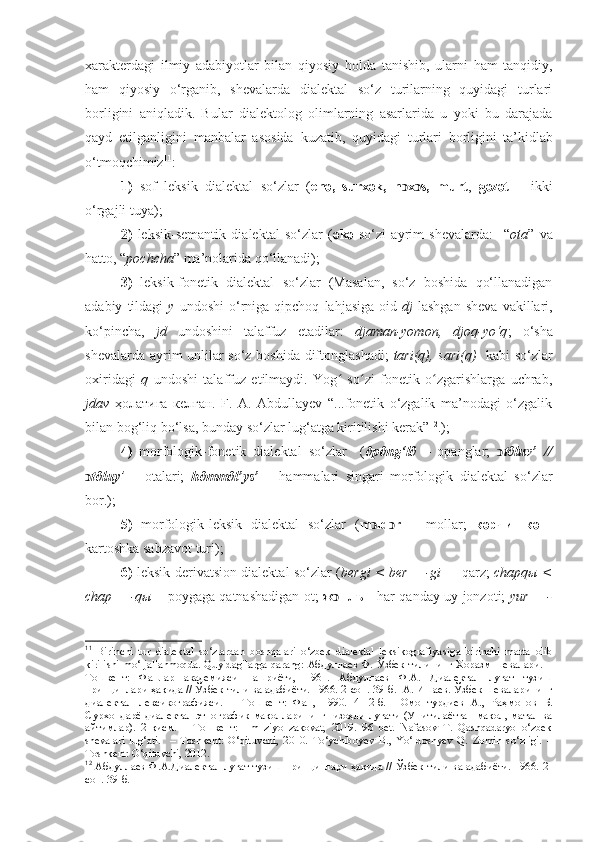 xarakterdagi   ilmiy   adabiyotlar   bilan   qiyosiy   holda   tanishib,   ularni   ham   tanqidiy,
ham   qiyosiy   o‘rganib,   shevalarda   dialektal   so‘z   turilarning   quyidagi   turlari
borligini   aniqladik.   Bular   dialektolog   olimlarning   asarlarida   u   yoki   bu   darajada
qayd   etilganligini   manbalar   asosida   kuzatib,   quyidagi   turlari   borligini  
ta’kidlab
o‘tmoqchimiz 11
: 
1)   sof   leksik   dialektal   so‘zlar   ( enә,   surx	әk,   n x s,   murt	ͻ ͻ ,   g	әzәt   –   ikki
o‘rgajli tuya ); 
2)   leksik-semantik   dialektal   so‘zlar   ( ә k ә   so‘zi   ayrim   shevalarda:     “ ota ”   va
hatto, “ pochcha ” ma’nolarida qo‘llanadi); 
3)   leksik-fonetik   dialektal   so‘zlar   (Masalan,   so‘z   boshida   qo‘llanadigan
adabiy   tildagi   y   undoshi   o‘rniga   qipchoq   lahjasiga   oid   dj -lashgan   sheva   vakillari,
ko‘pincha,   jd   undoshini   talaffuz   etadilar:   djaman-yomon,   djoq-yo‘q ;   o‘sha
shevalarda ayrim unlilar so‘z boshida diftonglashadi;   tari(q), sari(q)    kabi so‘zlar
oxiridagi   q   undoshi   talaffuz   etilmaydi.   Yog   so zi   fonetik   o zgarishlarga   uchrab,	
ʻ ʻ ʻ
jdav   ҳолатига   келган.   F.   A.   Abdullayev   “...fonetik   o‘zgalik   ma’nodagi   o‘zgalik
bilan bog‘liq bo‘lsa, bunday so‘zlar lug‘atga kiritilishi kerak” 12
.); 
4)   morfologik-fonetik   dialektal   so‘zlar     ( ∂p∂ng‘l∂   –   opanglar;   ͻ t∂luv’   //
ͻ t∂luy ’   –   otalari;   h∂mm∂l’ys’   –   hammalari   singari   morfologik   dialektal   so‘zlar
bor.); 
5)   morfologik-leksik   dialektal   so‘zlar   ( m ͻ ld ͻ r   –   mollar;   кәрчишкә   -
kartoshka sabzavot turi); 
6)   leksik-derivatsion dialektal so‘zlar ( bergi < ber + -gi    – qarz;   chapqы <
chap + -qы   – poygaga qatnashadigan ot;   ж ͻ нлъ -   h ar qanday uy jonzoti;   yur + -
11
  Birinchi   tur   dialektal   so‘zlardan   boshqalari   o‘zbek   dialektal   leksikografiya si ga   birinchi   marta   olib
kirilishi mo‘ljallanmoqda. Quyidagilarga qarang: Абдуллаев Ф. Ўзбек тилининг Хоразм шевалари. –
Тошкент:   Фанлар   академияси   нашриёти,   1961.   Абдуллаев   Ф.А.   Диалектал   луғат   тузиш
принциплари ҳақида // Ўзбек тили ва адабиёти. 1966. 2-сон. 39 - б.  А. Ишаев. Ўзбек шеваларининг
диалектал   лексикографияси.   –   Тошкент:   Фан,   1990.   4-12-б.     Омонтурдиев   А.,   Раҳмонов   Б.
Сурхондарё диалектал-этнографик мақолларининг   изоҳли луғати (Унитилаётган мақол, матал ва
айтимлар).   2-қисм.   –   Тошкент:   Ilm   ziyo   zakovat,   2019.   96   bet.   Nafasov   T.   Qashqadaryo   o‘zbek
shevalari   lug‘ati.     –   Toshkent:   O‘qituvchi,   2010.   To‘ychiboyev   B.,   Yo‘ldoshyev   Q.   Zomin   so‘zligi.   –
Toshkent: O‘qituvchi, 2012.
12
  Абдуллаев Ф.А.Диалектал луғат тузиш принциплари ҳақида // Ўзбек тили ва адабиёти. 1966. 2-
сон. 39-б. 