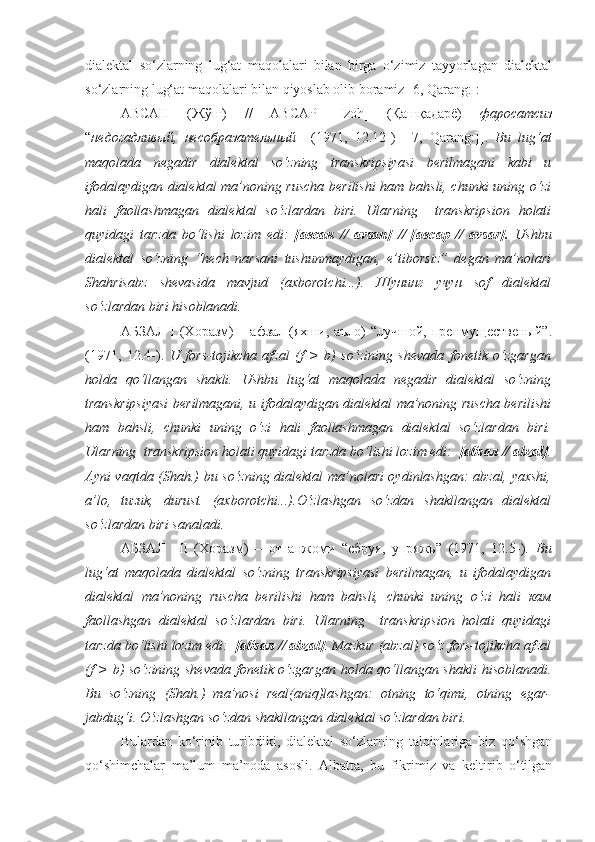 dialektal   so‘zlarning   lug‘at   maqolalari   bilan   birga   o‘zimiz   tayyorlagan   dialektal
so‘zlarning lug‘at maqolalari bilan qiyoslab olib boramiz [6, Qarang:]:
АВСАН   (Жўш)   //   АВСАР   [ Izoh ]   (Қашқадарё)   фаросатсиз
“ недогадливый,   несобразательный     (1971,   12.12-)   [ [ 7 ,   Qarang:] ] .   Bu   lug‘at
maqolada   negadir   dialektal   so‘zning   transkripsiyasi   berilmagani   kabi   u
ifodalaydigan dialektal ma’noning ruscha berilishi  ham bahsli, chunki uning o‘zi
hali   faollashmagan   dialektal   so‘zlardan   biri.   Ularning     transkripsion   holati
quyidagi   tarzda   bo‘lishi   lozim   edi:   [авсан   //   avsan]   //   [авсар   //   avsar].   Ushbu
dialektal   so‘zning   “hech   narsani   tushunmaydigan,   e’tiborsiz”   degan   ma’nolari
Shahrisabz   shevasida   mavjud   (axborotchi...).   Шунинг   учун   sof   dialektal
so‘zlardan biri hisoblanadi.
АБЗАЛ I  (Хоразм)  – афзал  (яхши, аъло)  “лучшой,  пренмущественый”.
(1971,   12.4-).   U   fors-tojikcha   afzal   (f   >   b)   so‘zining   shevada   fonetik   o‘zgargan
holda   qo‘llangan   shakli.   Ushbu   lug‘at   maqolada   negadir   dialektal   so‘zning
transkripsiyasi berilmagani, u ifodalaydigan dialektal ma’noning ruscha berilishi
ham   bahsli,   chunki   uning   o‘zi   hali   faollashmagan   dialektal   so‘zlardan   biri.
Ularning  transkripsion holati quyidagi tarzda bo‘lishi lozim edi:   [абзал // abzal] .
Ayni vaqtda (Shah.) bu so‘zning dialektal ma’nolari oydinlashgan: abzal, yaxshi,
a’lo,   tuzuk,   durust.   (axborotchi...).O‘zlashgan   so‘zdan   shakllangan   dialektal
so‘zlardan b iri sanaladi .
АБЗАЛ     II   (Хоразм)   –   от   анжоми   “сбруя,   упряжь”   (1971,   12.5-).   Bu
lug‘at   maqolada   dialektal   so‘zning   transkripsiyasi   berilmagan,   u   ifodalaydigan
dialektal   ma’noning   ruscha   berilishi   ham   bahsli,   chunki   uning   o‘zi   hali   кам
faollashgan   dialektal   so‘zlardan   biri.   Ularning     transkripsion   holati   quyidagi
tarzda bo‘lishi lozim edi:   [абзал // abzal] . Mazkur (abzal) so‘z fors-tojikcha afzal
(f > b) so‘zining shevada fonetik o‘zgargan holda qo‘llangan shakli  hisoblanadi.
Bu   so‘zning   (Shah.)   ma’nosi   real(aniq)lashgan:   otning   to‘qimi,   otning   egar-
jabdug‘i. O‘zlashgan so‘zdan shakllangan dialektal so‘zlardan biri.
Bulardan   ko‘rinib   turibdiki,   dialektal   so‘zlarning   talqinlariga   biz   qo‘shgan
qo‘shimchalar   ma’lum   ma’noda   asosli.   Albatta,   bu   fikrimiz   va   keltirib   o‘tilgan 