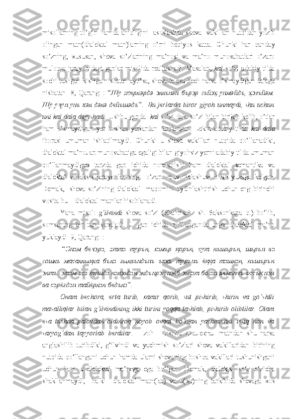 misollarning   to‘g‘ri   hamda   aniqligini     asoslashda   sheva     vakillari   nutqidan   yozib
olingan   matn(dialektal   matn)larning   o‘rni   beqiyos   katta.   Chunki   har   qanday
so‘zning,   xususan,   sheva   so‘zlarining   ma’nosi   va   ma’no   munosabatlari   o‘zaro
muloqot   jarayonidagi   gaplar   misolida   reallashadi.   Masalan,   kal   so‘zi   adabiy   tilda
sochi tushgan kishiga nisbatan aytilsa, shevada esa hech narsa o‘smaydigan dalaga
nisbatan   [8,   Qarang:]:   “ Шу   жерл ə рд ə   ллънəн  ͻ бър ͻ р   гъй ͻ ҳ   унм ə йдъ,   ҳ ͻ зъй ə м.
Шу учун унъ к ə л д ə л ə   дейъш ə дъ ”.    Bu jerlarda biror giyoh unmaydi, shu uchun
uni kal dala deyishadi.  Ushbu gapda    kal  so‘zi dala so‘zi bilan birikib kelib, o‘tlar
ham   o‘smaydigan   yer   boshqa   yerlardan   farqlangan.   Lekin   adabiy   tilda   kal   dala
iborasi   umuman   ishlatilmaydi.   Chunki   u   sheva   vakillari   nutqida   qo‘llanadiki,
dialektal ma’noлар munosabatiga egaligi bilan giyohsiz yerni adabiy tilda umuman
qo‘llanmaydigan   tarzda   gap   ichida   nomlanishi   ham   dialektal   semantika   va
dialektal   sintaksis   jarayonlarining     o‘zaro   muvofiqlashuvi   bilan   yuzaga   kelgan.
Demak,     sheva   so‘zining   dialektal     maqomini   oydinlashtirish   uchun   eng   birinchi
vosita bu – dialektal matnlar hisoblanadi.
Yana   misol:   g‘ilvindi   sheva   so‘zi   (Shahrisabz   sh.   Saksonkapa   q. )   bo‘lib,
somsaning   bir   turi   sanaladi.   U   gap   ichida   qo‘llanganda   unga   dialektal   ma’no
yuklaydi   [ 9 , Qarang:] :
[“ Эн ə м   беч ͻ р ə ,   этт ə   туръп,   х ə мър   қоръп,   сут   пъшъръп,   шърън   в ə
гошлъ   масаллықла   бъл ə   ғылвъндънъ   ъккъ   турънъ   ёққа   т ə шл ə п,   пъшъръп
ͻ птъ.  ͻ т ə м эс ə  тушд ə  п ə л ͻ вд ə н  ͻ лдънр ͻ қ н ͻ ёб  ͻ вқ ə т бог ə н ячмиччъ ъссъқ н ͻ н
ва с ə рёғд ə н тайёрл ə п бедъл ə ”.
Onam   bechora,   erta   turib,   xamir   qorib,   sut   pishirib,   shirin   va   go‘shtli
masalliqlar   bilan   g‘ilvindining   ikki   turini   yoqqa   tashlab,   pishirib   olibtilar.   Otam
esa   tushda   palovdan   oldinroq   noyob   ovqat   bo‘lgan   yachmichni   issiq   non   va
saryog‘dan   tayyorlab   berdilar .]   [Izoh]     Ushbu   диалектал   matndan   shu   narsa
anglashilib   turibdiki,   g‘ilvindi   va   yachmish   so‘zlari   sheva   vakillaridan   birining
nutqida qo‘llangani uchun hamda ularni shevaning boshqa vakillari tushunishgani
uchun   ham   u   dialektal   ma’noga   ega   bo‘lgan.   Demak,   dialektal   so‘z   o‘zicha
shakllanmaydi,     balki     dialektal   matn(lar)   va   u(lar)ning   tarkibida   shevaga   xos 