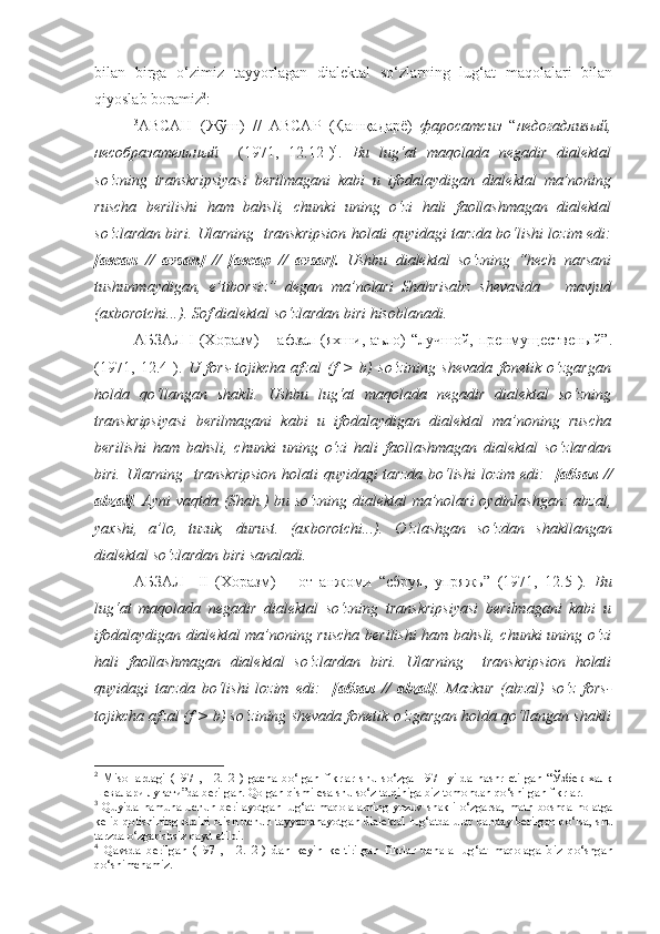 bilan   birga   o‘zimiz   tayyorlagan   dialektal   so‘zlarning   lug‘at   maqolalari   bilan
qiyoslab boramiz 2
:
3
АВСАН   (Жўш)   //   АВСАР   (Қашқадарё)   фаросатсиз   “ недогадливый,
несобразательный     (1971,   12.12-) 4
.   Bu   lug‘at   maqolada   negadir   dialektal
so‘zning   transkripsiyasi   berilmagani   kabi   u   ifodalaydigan   dialektal   ma’noning
ruscha   berilishi   ham   bahsli,   chunki   uning   o‘zi   hali   faollashmagan   dialektal
so‘zlardan biri. Ularning   transkripsion holati quyidagi tarzda bo‘lishi lozim edi:
[авсан   //   avsan]   //   [авсар   //   avsar].   Ushbu   dialektal   so‘zning   “hech   narsani
tushunmaydigan,   e’tiborsiz”   degan   ma’nolari   Shahrisabz   shevasida       mavjud
(axborotchi...). Sof dialektal so‘zlardan biri hisoblanadi.
АБЗАЛ I  (Хоразм)  – афзал  (яхши, аъло)  “лучшой,  пренмущественый”.
(1971,   12.4-).   U   fors-tojikcha   afzal   (f   >   b)   so‘zining   shevada   fonetik   o‘zgargan
holda   qo‘llangan   shakli.   Ushbu   lug‘at   maqolada   negadir   dialektal   so‘zning
transkripsiyasi   berilmagani   kabi   u   ifodalaydigan   dialektal   ma’noning   ruscha
berilishi   ham   bahsli,   chunki   uning   o‘zi   hali   faollashmagan   dialektal   so‘zlardan
biri. Ularning   transkripsion holati  quyidagi tarzda  bo‘lishi  lozim edi:    [абзал //
abzal] . Ayni vaqtda (Shah.) bu so‘zning dialektal ma’nolari  oydinlashgan: abzal,
yaxshi,   a’lo,   tuzuk,   durust.   (axborotchi...).   O‘zlashgan   so‘zdan   shakllangan
dialektal so‘zlardan b iri sanaladi .
АБЗАЛ     II   (Хоразм)   –   от   анжоми   “сбруя,   упряжь”   (1971,   12.5-).   Bu
lug‘at   maqolada   negadir   dialektal   so‘zning   transkripsiyasi   berilmagani   kabi   u
ifodalaydigan dialektal ma’noning ruscha berilishi  ham bahsli, chunki uning o‘zi
hali   faollashmagan   dialektal   so‘zlardan   biri.   Ularning     transkripsion   holati
quyidagi   tarzda   bo‘lishi   lozim   edi:     [абзал   //   abzal] .   Mazkur   (abzal)   so‘z   fors-
tojikcha afzal (f > b) so‘zining shevada fonetik o‘zgargan holda qo‘llangan shakli
2
  Misollardagi   (1971,   12.12-)   gacha   bo‘lgan   fikrlar   shu   so‘zga   1971-yilda   nashr   etilgan   “Ўзбек   халқ
шевалари луғати”da berilgan. Qolgan qismi esa shu so‘z talqiniga biz tomondan qo‘shilgan fikrlar .
3
  Quyida  namuna   uchun  berilayotgan   lug‘at   maqolalarning   yozuv  shakli  o‘zgarsa,  matn   boshqa   holatga
kelib qolishining oldini olish uchun tayyorlanayotgan dialektal lug‘atda   ular   qanday berilgan bo‘lsa, shu
tarzda o‘zgarishsiz qayd etildi.
4
  Qavsda   berilgan   (1971,   12.12-)   dan   keyin   keltirilgan   fikrlar   uchala   lug‘at   maqolaga   biz   qo‘shgan
qo‘shimchamiz. 