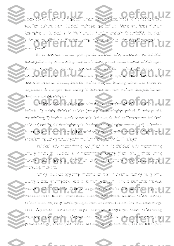 лексик бирликлар bilan birga qo‘llangani uchun u faqat bir (yoki bir necha) sheva
vakillari   tushunadigan   dialektal   ma’noga   ega   bo‘ladi.   Mana   shu   jarayonlardan
keyingina   u   dialektal   so‘z   hisoblanadi.   Bundan   anglashilib   turibdiki,   dialektal
so‘zning   maqomi   bir   jihatdan   uning   boshqa   so‘zlar   o‘rtasidagi   mavqeyi   va
ahamiyatidir.
Sheva   leksikasi   haqida   gapirilganda   dialektal   so‘z,   dialektizm   va   dialektal
xususiyatlarining xilma-xilligi haqida o z davriga mos holda maxsus to xtalingan.ʻ ʻ
Ammo   shevaning   dialektal   leksikasidagi   dialektal   ma’no(lar)   termini   va
tushunchasi   haqida   biron   bir   mulohaza   yo‘q.   Bizningcha,   sheva   leksikasining
leksik   birliklarida,  albatta,   dialektal   ma’no   mavjud.  Shuning   uchun  ular   sheva   va
lahjalararo   farqlangani   kabi   adabiy   til   leksikasidan   ham   ma’lum   darajada   tubdan
farqlanib turishi tabiiydir. 
Bunday so‘zlar dialektologiya sohasining tarmoqlanishi kabi ikki xil holatda
bo‘ladi:   1)   tarixiy   dialektal   so‘zlar   (tarixiy   dialektologiya   yohud   til   tarixiga   oid
materiallar); 2) hozirgi kunda sheva vakillari nutqida faol qo‘llanayotgan dialektal
so‘zlar   (tavsifiy   dialektologiya   yoki   hozirgi   dialektologiya   materiallari).   Ularning
bu tarzda guruhlanishi ham o‘zbek xalqi va shevalari qadimdan  mavjudligini, ham
shevalarning tarixiy taraqqiyotini ma’lum ma’noda o‘zida ifodalaydi.
Dialektal   so‘z   maqomining   ikki   jihati   bor :   1)   dialektal   so‘z   maqomining
amaliy   jihati ;   2)   dialektal   so‘z   maqomining   nazariy   jihati .   Shu   o‘rinda   uning
nazariy   jihati   to‘g‘risida   gapirishdan   avval   uning   amaliy   jihati   haqida   gapirish
maqsadga   muvofiq .
Tarixiy   dialektologiyaning   materiallari   tosh   bitiklarda,   tarixiy   va   yozma
adabiyotlarda,   shuningdek,   xalq   dostonlari   kabi   turli   folklor   asarlarida   maxsus
matnlar     ko‘rinishida   o‘z   ifodasini   topgan.   Faqat   sho‘ro   davrida   ba’zi   bir   yozma
manbalar   nashr   etilishi     munosabati   bilan     undagi   ancha   dialektal   so‘zlar   boshqa
so‘zlar  bilan  majburiy  tuzatilganligini  ham   unutmaslik  lozim.   Bu   mulohazamizga
asos   " Alpomish "   dostonining   qayta   nashrida   uchraydigan   sheva   so‘zlarining
majburiy   holda   noo‘rin   o‘zgartirilishi   misol   bo‘ladi .   Bu   masalaning   ijobiy
yakunlanishiga,   shuningdek,   ushbu   dostonning   o‘zi   ham   xalq   dostoni   ekanligini 