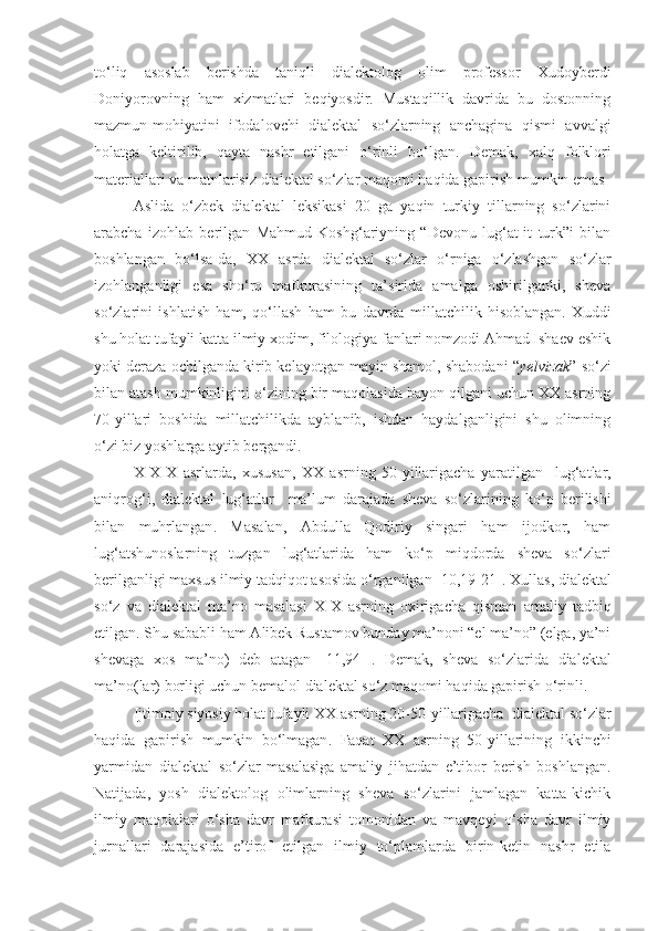 to‘liq   asoslab   berishda   taniqli   dialektolog   olim   professor   Xudoyberdi
Doniyorovning   ham   xizmatlari   beqiyosdir.   Mustaqillik   davrida   bu   dostonning
mazmun-mohiyatini   ifodalovchi   dialektal   so‘zlarning   anchagina   qismi   avvalgi
holatga   keltirilib,   qayta   nashr   etilgani   o‘rinli   bo‘lgan.   Demak ,   xalq   folklori
materiallari   va   matnlarisiz   dialektal   so‘zlar   maqomi   haqida   gapirish   mumkin   emas
Aslida   o‘zbek   dialektal   leksikasi   20   ga   yaqin   turkiy   tillarning   so‘zlarini
arabcha   izohlab   berilgan   Mahmud   Koshg‘ariyning   “Devonu   lug‘at-it   turk”i   bilan
boshlangan   bo‘lsa-da,   XX   asrda   dialektal   so‘zlar   o‘rniga   o‘zlashgan   so‘zlar
izohlanganligi   esa   sho‘ro   mafkurasining   ta’sirida   amalga   oshirilganki,   sheva
so‘zlarini   ishlatish   ham,   qo‘llash   ham   bu   davrda   millatchilik   hisoblangan.   Xuddi
shu holat tufayli katta ilmiy xodim, filologiya fanlari nomzodi Ahmad Ishaev eshik
yoki deraza ochilganda kirib kelayotgan mayin shamol, shabodani “ yelvizak ” so‘zi
bilan atash mumkinligini o‘zining bir maqolasida bayon qilgani uchun XX asrning
70-yillari   boshida   millatchilikda   ayblanib,   ishdan   haydalganligini   shu   olimning
o‘zi biz yoshlarga aytib bergandi. 
X - X I X   asrlarda ,   xususan ,   XX   asrning   50- yillarigacha   yaratilgan     lug‘atlar ,
aniqrog‘i ,   dialektal   lug‘atlar     ma’lum   darajada   sheva   so‘zlarining   ko‘p   berilishi
bilan   muhrlangan .   Masalan,   Abdulla   Qodiriy   singari   ham   ijodkor,   ham
lug‘atshunoslarning   tuzgan   lug‘atlarida   ham   ko‘p   miqdorda   sheva   so‘zlari
berilganligi maxsus ilmiy tadqiqot asosida o‘rganilgan [10,19-21].  Xullas ,  dialektal
so‘z   va   dialektal   ma’no   masalasi   X I X   asrning   oxirigacha   qisman   amaliy   tadbiq
etilgan . Shu sababli ham Alibek Rustamov bunday ma’noni “el ma’no” (elga, ya’ni
shevaga   xos   ma’no)   deb   atagan   [11,94-] .   Demak,   sheva   so‘z lar ida   dialektal
ma’no (lar)  borligi uchun bemalol dialektal so‘z maqomi haqida gapirish o‘rinli.
Ijtimoiy   siyosiy   holat   tufayli   XX   asrning  20-50- yillarigacha    dialektal   so‘zlar
haqida   gapirish   mumkin   bo‘lmagan .   Faqat   XX   asrning   50- yillarining   ikkinchi
yarmidan   dialektal   so‘zlar   masalasiga   amaliy   jihatdan   e’tibor   berish   boshlangan .
Natijada,   yosh   dialektolog   olimlarning   sheva   so‘zlarini   jamlagan   katta-kichik
ilmiy   maqolalari   o‘sha   davr   mafkurasi   tomonidan   va   mavqeyi   o‘sha   davr   ilmiy
jurnallari   darajasida   e’tirof   etilgan   ilmiy   to‘plamlarda   birin-ketin   nashr   etila 