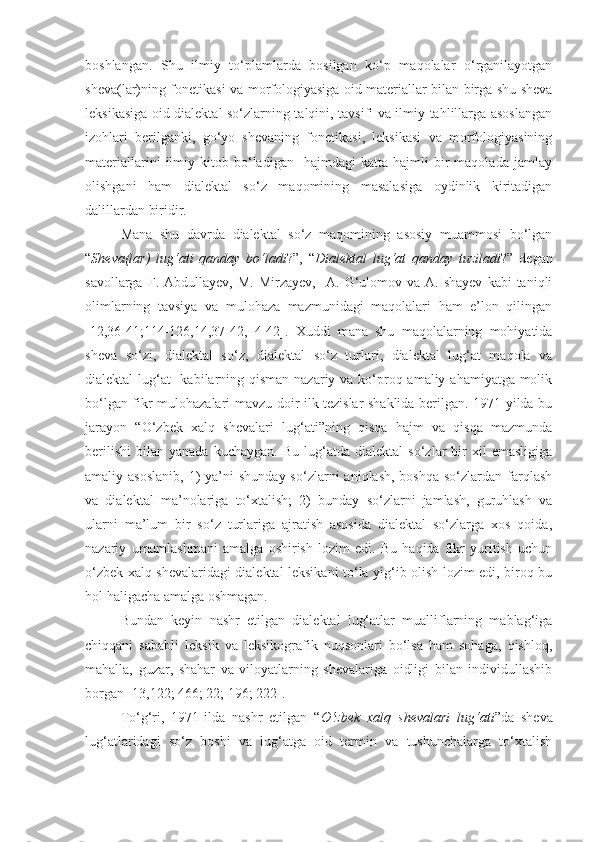 boshlangan.   Shu   ilmiy   to‘plamlarda   bosilgan   ko‘p   maqolalar   o‘rganilayotgan
sheva(lar)ning fonetikasi va morfologiyasiga oid materiallar bilan birga shu sheva
leksikasiga oid dialektal so‘zlarning talqini, tavsifi va ilmiy tahlillarga asoslangan
izohlari   berilganki,   go‘yo   shevaning   fonetikasi,   leksikasi   va   morfologiyasining
materiallarini   ilmiy   kitob  bo‘ladigan    hajmdagi   katta   hajmli   bir   maqolada   jamlay
olishgani   ham   dialektal   so‘z   maqomining   masalasiga   oydinlik   kiritadigan
dalillardan biridir. 
Mana   shu   davrda   dialektal   so‘z   maqomining   asosiy   muammosi   bo‘lgan
“ Sheva(lar)   lug‘ati   qanday   bo‘ladi ?”,   “ Dialektal   lug‘at   qanday   tuziladi ?”   degan
savollarga   F.  Abdullayev,   M.   Mirzayev,     A.   G‘ulomov   va   A.Ishayev   kabi   taniqli
olimlarning   tavsiya   va   mulohaza   mazmunidagi   maqolalari   ham   e’lon   qilingan
[12,36-41;114-126,14,37-42,   4-42].   Xuddi   mana   shu   maqolalarning   mohiyatida
sheva   so‘zi,   dialektal   so‘z,   dialektal   so‘z   turlari,   dialektal   lug‘at   maqola   va
dialektal lug‘at    kabilarning qisman nazariy va ko‘proq amaliy ahamiyatga molik
bo‘lgan fikr-mulohazalari mavzu doir ilk tezislar shaklida berilgan. 1971-yilda bu
jarayon   “O‘zbek   xalq   shevalari   lug‘ati”ning   qisqa   hajm   va   qisqa   mazmunda
berilishi   bilan   yanada   kuchaygan.   Bu   lug‘atda   dialektal   so‘zlar   bir   xil   emasligiga
amaliy asoslanib,  1)  ya’ni  shunday  so‘zlarni   aniqlash,  boshqa  so‘zlardan  farqlash
va   dialektal   ma’nolariga   to‘xtalish;   2)   bunday   so‘zlarni   jamlash,   guruhlash   va
ularni   ma’lum   bir   so‘z   turlariga   ajratish   asosida   dialektal   so‘zlarga   xos   qoida,
nazariy   umumlashmani   amalga   oshirish   lozim   edi.   Bu   haqida   fikr   yuritish   uchun
o‘zbek xalq shevalaridagi dialektal leksikani to‘la yig‘ib olish lozim edi, biroq bu
hol haligacha amalga oshmagan.
Bundan   keyin   nashr   etilgan   dialektal   lug‘atlar   mualliflarning   mablag‘iga
chiqqani   sababli   leksik   va   leksikografik   nuqsonlari   bo‘lsa   ham   sohaga,   qishloq,
mahalla,   guzar,   shahar   va   viloyatlarning   shevalariga   oidligi   bilan   individullashib
borgan [13,122; 466; 22; 196; 222].
To‘g‘ri,   1971-ilda   nashr   etilgan   “ O‘zbek   xalq   shevalari   lug‘ati ”da   sheva
lug‘atlaridagi   so‘z   boshi   va   lug‘atga   oid   termin   va   tushunchalarga   to‘xtalish 