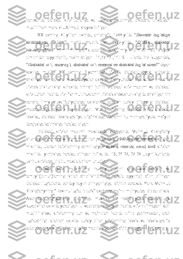 barovarida   dialektal   so‘z   turlariga   va   ularning   maqomiga   qisqacha   to‘xtalgan
muallif ham mana shu Ahmad Ishayev bo‘lgan. 
XX   asrning   80-yillari   oxirida,   aniqrog‘i,   1988-yilda   “ Shevalar   lug‘atiga
kiritiladigan   so‘zlar ”   nomli   maqola   va   1989-yilda   “ O‘zbek   dialektal
leksikografiyasi ”   nomli   monografik   tadqiqot   katta   ilmiy   xodim   Ahmad   Ishayev
tomonidan   tayyorlanib,   nashr   etilgan   [14,37-42-;140   б.].   Ularda   biz   kutgandek,
“ Dialektal so‘z, aniqrog‘i, dialektal so‘z maqomi va dialektal lug‘at nima? ”degan
savolga   muallif   XX   asrning   2-yarmidagi   o‘zbek   dialektologiyasi   sohasida
erishilgan   bir   qancha   muvaffaqiyatlar   asosida   fikr   yuritadi.   Shu   sababli   muallif
o‘zbek   tilshunosligi   sohasida   birinchi   bo‘lib   dialektal   so‘z   maqomi   va   dialektal
so‘z turlari  haqida o‘z fikr-mulohazalarini o‘zbek shevashunosligida erishilgan bir
qancha   ilmiy   muvaffaqiyatlarga   asoslanib,   qardosh   turkiy   tillarning   dialektal
materiallariga   tayanib   bayon   qilgan.   Muallif   o‘zining   dialektal   so‘z,   dialektal
leksika,   dialektal   leksikografiya   to‘g‘risidagi   fikrlarini   bu   monografiyada   me’yor
darajasiga keltirishga harakat qilgan.
Dialektal   so‘zlar   maqomi   masalasida   gapirganda   Mahmud   Koshg‘ariy
shunday so‘zlarning ko‘chma ma’nolari  yo‘go‘ro‘g, yΐldΐzlan, tal, qachach  so‘zlari
misolida, ulardan ba’zilarining etimologiyasi   to‘msa, chaxshi, xasnΐ, tovΐl   so‘zlari
misolida   yoritishga  harakat  qilingan bo‘lsa-da [15, 26-27, 27-28.], ayni kunlarda
ushbu so‘zlarga oid bu masalalar ham unutilgan.
Dialektal   so‘z   maqomining   nazariy   tomoni   unga   xos   me’yor   va
tamoyil ( qonun ) larning   ishlab   chiqilishidir .   Bu   masala   tayyorlab   e’lon   qilingan
dialektal   lug‘atlarda   qanday   bayon   qilinganligiga     e’tibor   qaratsak .   Yana   Mahmud
Koshg‘ariyning  “ Devonu   lug‘at - it   turk ”  asarining   ma’no - mohiyatiga   diqqat   qilsak .
Asar   arab   lug‘atchiligi   talablariga   muvofiq   bir   necha   yillik   dialektologik
kuzatishlar   asosida   yaratilgan . U vaqtlarda  adabiy til haqida so‘z bo lmagani kabiʻ
muallif   sheva   so‘zlarining   turi   va   ma’nolari   haqida   to‘liq   gapirmasdan,   arab
lug‘atchiligi   talablari   asosida   turkiy   tillar   so‘zlarining   leksik   va   leksikografik
tadqiqlarga asos bo‘ladigan   lug‘at maqolalarga ham e’tibor bergan [16, Qarang:].  