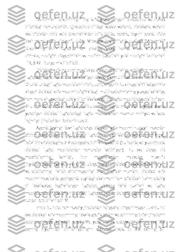 “Alpomish”   dostonining   “Eng   ko‘p   yozib   olingani   qoraqalpoq   va   o‘zbek
tillaridagi   namunalaridir.   Qoraqalpoq   tilidagi   sakkiz   varianti,   o‘zbekcha   varianti
esa   o‘ttizdan   ortiq   xalq   dostonchisidan   to‘la   holda,   parcha,   bayoni   tarzda   o‘ttiz
besh   marta   yozib   olingan”.   To‘ra   Mirzayev   boshchiligida   tuzilgan   “ Alpomish ”
dostonining   izohli   lug‘atida   ham   qipchoq   lahjasi   hamda   sheva   so‘zlarining
o‘rinsiz ,   noto‘g‘ri   o‘zgartirilishi   va   noo‘rin   tuzatilishi   yoki   noto‘g‘ri   izohlanishi
[17, 5-87 ]   bunga   misol   bo‘ladi .
Dialektal  so‘z maqomi masalasiga e’tibor qaratilishiga sabab ham mana shu
lug‘atdagi lug‘at maqolalar asos bo‘lgan desak, fikr-mulohazalar asosliroq bo‘ladi.
Chunki undagi lug‘at maqolalarni o‘qib, uqib, o‘rganib bu sohaga kirib kelganimiz
singari dialektal so‘z maqomi to‘g‘risidagi  mulohazalarimizning yuzaga kelishiga
ham mana shu asardagi turkiy tillar leksikasiga oid lug‘at maqolalar turtki bo‘lgan.
Shu   o‘rinda   ta’kidlash   kerakki,   ushbu   asardagi   lug‘at   maqolalar   keyingi   davrda
yaratilgan   dialektal   lug‘atlardagi   lug‘at   maqolalardan   mazmun-mohiyat   va   katta
hajmligi  jihatlaridan farqlanib turadi.
Agarda   keyingi   davr   lug‘atlariga   dialektal   so‘z   maqomi   nuqtayi     nazardan
e’tibor qaratiladigan bo‘lsa, ulardagi lug‘at maqolalar ikki-uch qatordan nari borsa,
ba’zi bir so‘zlardagina 7-8 qatorgacha bo‘lishi kuzatildi (bu haqida sal yuqoriroqda
dialektal   lug‘at   maqolalardan   namunalar   keltirilgan).   Bu   esa   ularga   oid
materiallarning   kamligi,   bor   materiallardan   maqsadga   muvofiq
foydalanilmaganligi   va   oxir-oqibat   ularga   tegishli   dialektal   leksikografik   me’yor
va   talablarning     ishlab   chiqilmaganligi   bilan   bog‘lash   mumkin.   Dialektal   so‘z
maqomi  masalasida  gapirganda quyidagi  aksiomani  ham  ta’kidlash  lozim:  adabiy
til   leksikasiga   bag‘ishlangan   lug‘atlar,   ularning   ichki   tuzilishi   va   lug‘at
maqolalarining ifodalanishi dialektal lug‘atlar hamda dialektal lug‘at maqolalardan
tubdan farq qilishi tabiIV.
Biroq   bu   holat   ham   nazariy   jihatlardan   haligacha     o‘rganilmagan .  Ushbu   hol
esa   dialektal   so‘z   maqomining     leksikografik   talqini   va   tahlilining   bo‘sh   jihatlarini
tadqiqotchilarga   ko‘rsatib   turadi .   Va   yana   o‘zbek   adabiy   tili   terminining   XX
asrning   2-yarmidan   qo‘llanilganligini   e’tiborga   olsak,   to   XX   asrning   50- 