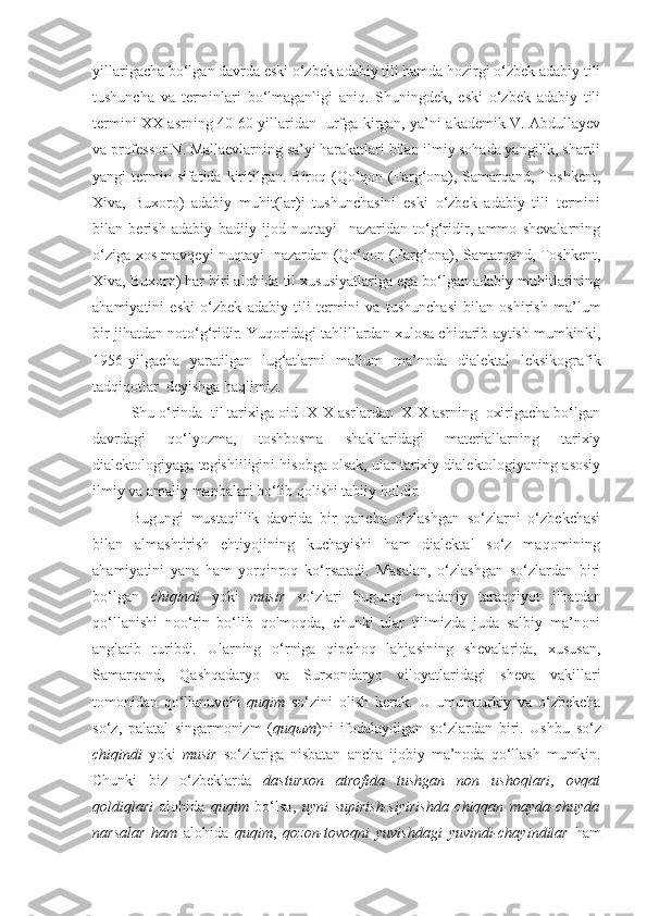 yillarigacha bo‘lgan davrda eski o‘zbek adabiy tili hamda hozirgi o‘zbek adabiy tili
tushuncha   va   terminlari   bo‘lmaganligi   aniq.   Shuningdek,   eski   o‘zbek   adabiy   tili
termini XX asrning 40-60-yillaridan   urfga kirgan, ya’ni akademik V. Abdullayev
va professor N. Mallaevlarning sa’yi harakatlari bilan ilmiy sohada yangilik, shartli
yangi  termin sifatida  kiritilgan. Biroq (Qo‘qon (Farg‘ona), Samarqand, Toshkent,
Xiva,   Buxoro)   adabiy   muhit(lar)i   tushunchasini   eski   o‘zbek   adabiy   tili   termini
bilan   berish   adabiy   badiiy   ijod   nuqtayi     nazaridan   to‘g‘ridir,   ammo   shevalarning
o‘ziga xos mavqeyi nuqtayi   nazardan (Qo‘qon (Farg‘ona), Samarqand, Toshkent,
Xiva, Buxoro) har biri alohida til xususiyatlariga ega bo‘lgan adabiy muhitlarining
ahamiyatini   eski   o‘zbek   adabiy   tili   termini   va   tushunchasi   bilan   oshirish   ma’lum
bir jihatdan noto‘g‘ridir. Yuqoridagi tahlillardan xulosa chiqarib aytish mumkinki,
1956-yilgacha   yaratilgan   lug‘atlarni   ma’lum   ma’noda   dialektal   leksikografik
tadqiqotlar  deyishga haqlimiz.
Shu o‘rinda  til tarixiga oid IX-X asrlardan  XIX asrning  oxirigacha bo‘lgan
davrdagi   qo‘lyozma,   toshbosma   shakllaridagi   materiallarning   tarixiy
dialektologiyaga tegishliligini hisobga olsak, ular tarixiy dialektologiyaning asosiy
ilmiy va amaliy manbalari bo‘lib qolishi tabiiy holdir.  
Bugungi   mustaqillik   davrida   bir   qancha   o‘zlashgan   so‘zlarni   o‘zbekchasi
bilan   almashtirish   ehtiyojining   kuchayishi   ham   dialektal   so‘z   maqomining
ahamiyatini   yana   ham   yorqinroq   ko‘rsatadi.   Masalan,   o‘zlashgan   so‘zlardan   biri
bo‘lgan   chiqindi   yoki   musir   so‘zlari   bugungi   madaniy   taraqqiyot   jihatdan
qo‘llanishi   noo‘rin   bo‘lib   qolmoqda,   chunki   ular   tilimizda   juda   salbiy   ma’noni
anglatib   turibdi.   Ularning   o‘rniga   qipchoq   lahjasining   shevalarida,   xususan,
Samarqand,   Qashqadaryo   va   Surxondaryo   viloyatlaridagi   sheva   vakillari
tomonidan   qo‘llanuvchi   quqim   so‘zini   olish   kerak.   U   umumturkiy   va   o‘zbekcha
so‘z ,   palatal   singarmonizm   ( quq ы m ) ni   ifodalaydigan   so‘zlardan   biri .   Ushbu   so‘z
chiqindi   yoki   musir   so‘zlariga   nisbatan   ancha   ijobiy   ma’noda   qo‘llash   mumkin .
Chunki   biz   o‘zbeklarda   dasturxon   atrofida   tushgan   non   ushoqlari ,   ovqat
qoldiqlari   alohida   quqim   bo‘lsa,   uyni   supirish-siyirishda   chiqqan   mayda-chuyda
narsalar   ham   alohida   quqim ,   qozon-tovoqni   yuvishdagi   yuvindi-chayindilar   ham 