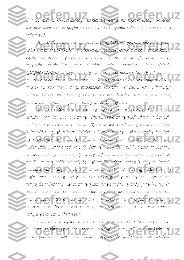 alohida   quqim ,   ko‘cha-kuydagi   tashlandiq   narsa   va   hojatxonadagi   ortiqcha
narsalar   ham   alohida   quqim   hisoblanadi.   Bular   quqim   so‘zining   onomasiologik
imkoniyati. 
Agar e’tibor bersangiz, ayni vaqtda  QUQIMXONA (qarang qanchalar ijobiy
so‘z)   (ya’ni   MUSIRXONA   (e’tiborsangiz,   undagi   salbiy   ma’noni   anglashingiz
tayin) larda   ovqat   chayindisi   uchun   alohida,   non   va   non   ushog‘i   uchun   alohida,
mayishiy   chiqindilar   uchun   alohida,   qo‘pol   narsalar   uchun   alohida
QUQIMXONAChA lar tayyorlab qo‘yilgan.  Bular   esa   quqim   so‘zining   qo‘llashning
tabiiy - ijtimoiy   omillari   ifodasi   sanaladi .   Xullas ,   musir   so‘zi   o‘rniga   quqim   so‘zini ,
musirxona   so‘zining   o‘rniga   quqimxona   so‘zlarini   ishlatsak ,   xato   qilinmagan
bo‘ladi .   Chunki   xalqimizning   so‘z   qo‘llashdagi   falsafasi   komillik,   didi   nozik,
diqqat-e’tibori kuchli – ijobiyni salbiydan tez farqlay oladi.
Xullas, dialektal so‘z maqomining quyidagi nazariy jihatlariga diqqat-e’tibor
qaratish lozim bo‘ladi: 1) ularning lahja va shevalarning vakillari tomonidan turli
ma’no hamda shakllarda qo‘llanishi; 2) ularda leksik ma’noning dialektal ma’nolar
ko‘rinishiga egaligi. Albatta, dialektal so‘z maqomining quyidagi amaliy  jihatlari:
1)   sheva   vakillari   nutqining   matnlar   sifatida   yozib   olinishi;   2)   turli   davr
lug‘atlarida   ularning   berilishi;   3)   ularning   oddiy   dialektal   lug‘atdan   mukammal
dialektal   lug‘atga   kiritilishi;   4)   bunday  lug‘atlarda  dialektal   so‘zlarning  tavsifi   va
tahlili   umumiy   holda   kelishi;   5)   lug‘atchilik   an’analarining   kuchayishi   hamda
dialektal   ma’noning   xiralashishi   natijasida   leksik   ma’nolarning   faollashuvi;   6)
lug‘at   maqolalarining   tavsiy   holatdan   dalillarga   boy   tahliliy   holatlarga   o‘tishi
natijasida   mukammal   lug‘atlarning   yaratilishiga   ma’naviy   ehtiyojning   kuchayishi
kabilar.   Lekin   bu   ikki   holatning   hech   biri   na   sheva   materiallaridagi   dialektal
ma’lumotlarni   to‘liq   qamrab   olish   jihatidan,   na   mavjud   shevalarning
materiallaridan foydalanishda qo‘llangan metod va usullari jihatidan mukammallik
darajasiga ko‘tarila olishmagan.
Bulardan shunday xulosaga kelish mumkinki, d ialektal so‘zlar maqomi  bu –
bu   sheva   so‘zlarining   boshqa   so‘zlar   orasidagi   huquqi,   qo‘llanish   va   ishlatilish
imkoniyati; talqini, tavsifi, izohi va etimologiyasi; o‘ziga o‘xshagan boshqa so‘zlar 