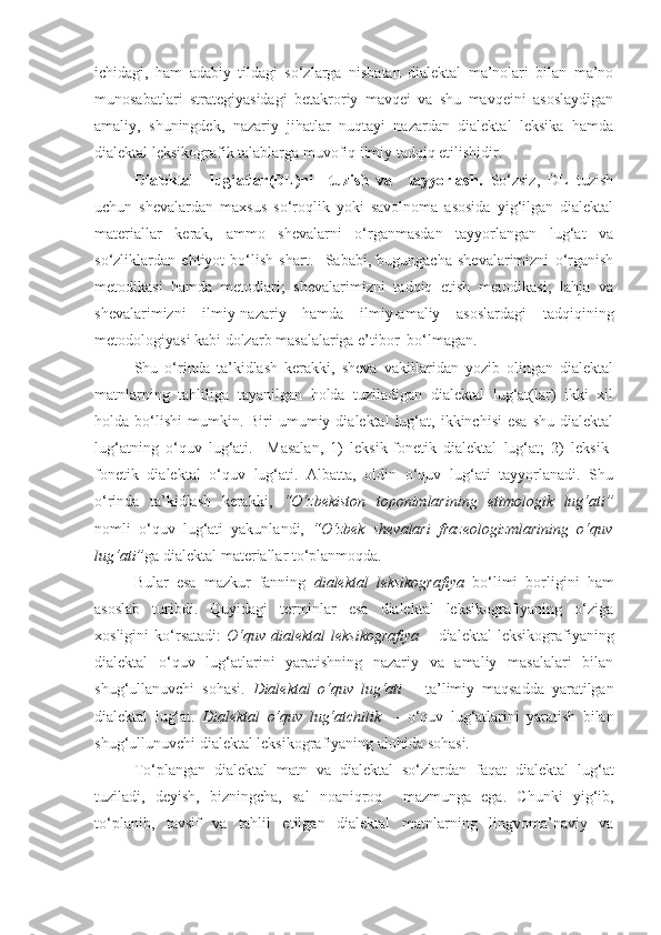 ichidagi,   ham   adabiy   tildagi   so‘zlarga   nisbatan   dialektal   ma’nolari   bilan   ma’no
munosabatlari   strategiyasidagi   betakroriy   mavqei   va   shu   mavqeini   asoslaydigan
amaliy,   shuningdek,   nazariy   jihatlar   nuqtayi   nazardan   dialektal   leksika   hamda
dialektal leksikografik talablarga muvofiq ilmiy tadqiq etilishidir.
Dialektal     lug‘atlar (DL) ni     tuzish   va     tayyorlash .   So‘zsiz,   DL   tuzish
uchun   shevalardan   maxsus   so‘roqlik   yoki   savolnoma   asosida   yig‘ilgan   dialektal
materiallar   kerak,   ammo   shevalarni   o‘rganmasdan   tayyorlangan   lug‘at   va
so‘zliklardan   ehtiyot   bo‘lish   shart.     Sababi,   bugungacha   shevalarimizni   o‘rganish
metodikasi   hamda   metodlari;   shevalarimizni   tadqiq   etish   metodikasi;   lahja   va
shevalarimizni   ilmiy-nazariy   hamda   ilmiy-amaliy   asoslardagi   tadqiqining
metodologiyasi kabi dolzarb masalalariga e’tibor  bo‘lmagan.
Shu   o‘rinda   ta’kidlash   kerakki,   sheva   vakillaridan   yozib   olingan   dialektal
matnlarning   tahliliga   tayanilgan   holda   tuziladigan   dialektal   lug‘at(lar)   ikki   xil
holda  bo‘lishi   mumkin.  Biri  umumiy  dialektal  lug‘at,  ikkinchisi  esa   shu  dialektal
lug‘atning   o‘quv   lug‘ati.     Masalan,   1)   leksik-fonetik   dialektal   lug‘at;   2)   leksik-
fonetik   dialektal   o‘quv   lug‘ati.   Albatta,   oldin   o‘quv   lug‘ati   tayyorlanadi.   Shu
o‘rinda   ta’kidlash   kerakki,   “O‘zbekiston   toponimlarining   etimologik   lug‘ati”
nomli   o‘quv   lug‘ati   yakunlandi,   “O‘zbek   shevalari   frazeologizmlarining   o‘quv
lug‘ati” ga dialektal materiallar to‘planmoqda. 
Bular   esa   mazkur   fanning   dialektal   leksikografiya   bo‘limi   borligini   ham
asoslab   turibdi.   Quyidagi   terminlar   esa   dialektal   leksikografiyaning   o‘ziga
xosligini   ko‘rsatadi:   O‘quv   dialektal   leksikografiya   –   dialektal   leksikografiyaning
dialektal   o‘quv   lug‘atlarini   yaratishning   nazariy   va   amaliy   masalalari   bilan
shug‘ullanuvchi   sohasi.   Dialektal   o‘quv   lug‘ati   –   ta’limiy   maqsadda   yaratilgan
dialektal   lug‘at.   Dialektal   o‘quv   lug‘atchilik     -   o‘quv   lug‘atlarini   yaratish   bilan
shug‘ullunuvchi  dialektal leksikografiyaning alohida  sohasi.
To‘plangan   dialektal   matn   va   dialektal   so‘zlardan   faqat   dialektal   lug‘at
tuziladi,   deyish ,   bizningcha,   sal   noaniqroq     mazmunga   ega.   Chunki   yig‘ib,
to‘planib,   tavsif   va   tahlil   etilgan   dialektal   matnlarning   lingvoma’naviy   va 