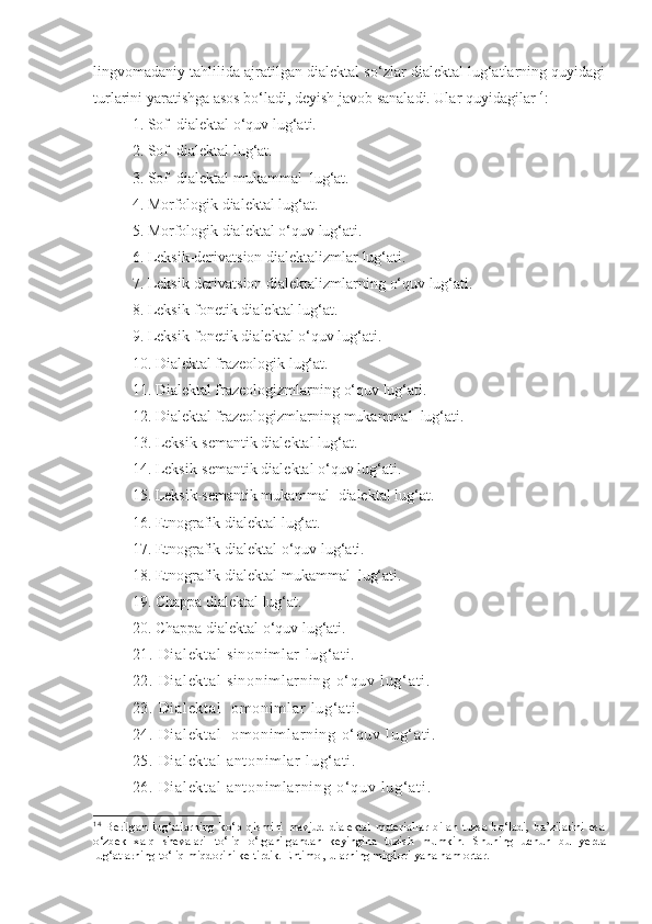 lingvomadaniy tahlilida ajratilgan dialektal so‘zlar dialektal lug‘atlarning quyidagi
turlarini yaratishga asos bo‘ladi, deyish javob sanaladi. Ular quyidagilar 14
:
1.   Sof  dialektal  o‘quv  lug‘at i. 
2 .   Sof  dialektal lug‘at .
3 .   Sof  dialektal  mukammal   lug‘at .
4. Morfologik dialektal   lug‘at.
5. Morfologik dialektal   o‘quv   lug‘ati.
6. Leksik-derivatsion dialektalizmlar   lug‘ati.
7. Leksik-derivatsion dialektalizmlarning   o‘quv   lug‘ati.
8. Leksik-fonetik dialektal   lug‘at.
9. Leksik-fonetik dialektal   o‘quv   lug‘ati.
10. Dialektal frazeologik   lug‘at.
11. Dialektal frazeologizmlarning   o‘quv   lug‘ati.
12. Dialektal frazeologizmlarning   mukammal    lug‘ati.
13. Leksik-semantik dialektal   lug‘at.
14. Leksik-semantik dialektal   o‘quv   lug‘ati.
15. Leksik-semantik mukammal    dialektal   lug‘at.
16. Etnografik dialektal   lug‘at.
17. Etnografik dialektal   o‘quv   lug‘ati.
18. Etnografik dialektal   mukammal    lug‘ati.
19. Chappa dialektal   lug‘at.
20. Chappa dialektal   o‘quv   lug‘ati.
21 .  Di al ek t a l  s i n on i m l ar   l u g‘ a t i .
22 .  Di al ek t a l  s i n on i m l ar ni ng   o‘ q uv   l u g‘ a t i .
23 .  Di al ek t a l    om o ni m l ar   l u g‘ a t i .
24 .  Di al ek t a l    om o ni m l ar n i n g   o‘ q uv   l u g‘ a t i .
25 .  Di al ek t a l  a nt on i m l ar   l u g‘ a t i .
26 .  Di al ek t a l  a nt on i m l ar ni ng   o‘ q uv   l u g‘ a t i .
14
  Berilgan   lug‘atlarning   ko‘p   qismini   mavjud   dialektal   materiallar   bilan   tuzsa   bo‘ladi,   ba’zilarini   esa
o‘zbek   xalq   shevalari   to‘liq   o‘rganilgandan   keyingina   tuzish   mumkin.   Shuning   uchun   bu   yerda
lug‘atlarning to‘liq miqdorini keltirdik. Ehtimol, ularning miqdori yana ham ortar.   
