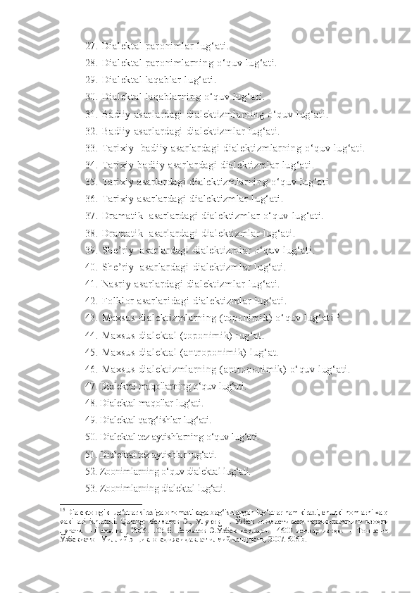 27 .  Di al ek t a l  p ar o ni m l ar   l u g‘ a t i .
28 .  Di al ek t a l  p ar o ni m l ar n i n g   o‘ q uv   l u g‘ a t i .
29 .  Di al ek t a l  l aq ab l ar   l u g‘ a t i .
30 .  Di al ek t a l  l aq ab l ar ni ng   o‘ q uv   l u g‘ a t i .
31 .  Ba di i y   as ar l a r d ag i   di al ek t i zm l a r ni ng   o‘ q uv   l u g‘ a t i .
32 .  Ba di i y   as ar l a r d ag i   di al ek t i zm l a r   l u g‘ a t i .
33 .  T ar i xi y    ba di i y   as ar l a r d ag i   di al ek t i zm l a r ni ng   o‘ q uv   l u g‘ a t i .
34 .  T ar i xi y  ba di i y   as ar l a r d ag i   di al ek t i zm l a r   l u g‘ a t i .
35 .  T ar i xi y  as ar l a r d ag i   di al ek t i zm l a r ni ng   o‘ q uv   l u g‘ a t i .
36 .  T ar i xi y  as ar l a r d ag i   di al ek t i zm l a r   l u g‘ a t i .
37 .  Dr a m a t i k    as ar l a r d ag i   di al ek t i zm l a r   o‘ q uv   l u g‘ a t i .
38 .  Dr a m a t i k    as ar l a r d ag i   di al ek t i zm l a r   l u g‘ a t i .
39 .  Sh e’ r i y   a sa r l ar da gi   di al ek t i zm l a r   o‘ q uv  l ug‘ at i .
40 .  Sh e’ r i y   a sa r l ar da gi   di al ek t i zm l a r   l u g‘ a t i .
41 .  Na sr i y   as ar l a r d ag i   di al ek t i zm l a r   l u g‘ a t i .
42 .  Fo l kl or   as ar l a r i da gi   di al ek t i zm l a r   l u g‘ a t i .
43 .  Ma xs us   di al ek t i zm l a r n i n g  ( t o po ni m i k)  o ‘ q uv  l u g‘ at i 1 5
.
44 .  Ma xs us   di al ek t a l  ( t op on i m i k)   l u g‘ a t .
45 .  Ma xs us   di al ek t a l  ( a nt r op on i m i k)  l ug‘ at .
46 .  Ma xs us   di al ek t i zm l a r n i n g  ( an t r o po ni m i k)   o‘ q uv  l ug‘ at i .
47. Dialektal   maqollarning   o‘quv   lug‘ati.
48. Dialektal   maqollar   lug‘ati.
49. Dialektal qarg‘ishlar   lug‘ati.
50. Dialektal tez aytishlarning   o‘quv   lug‘ati.
51. Dialektal tez aytishlar   lug‘ati.
52. Zoonimlarning o‘quv   dialektal   lug‘ati.
53. Zoonimlarning dialektal   lug‘ati.
15
  Dialektologik lug‘atlar sirasiga onomastikaga bag‘ishlangan lug‘atlar ham kiradi, chunki nomlarni xalq
vakillari   ishlatadi.   Qarang:   Бегматов   Э.,   Улуқов   Н.   Ўзбек   ономастикаси   терминларининг   изоҳли
луғати.   –   Наманган,   2006.   103   б.   Бегматов   Э.Ўзбек   исмлари.   14600   исмлар   изоҳи.     –   Тошкент:
Ўзбекистон Миллий энциклопедияси давлат илмий нашриёти, 2007. 606 b.   