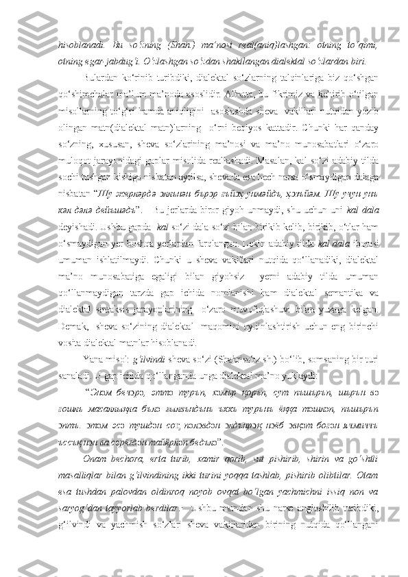 hisoblanadi.   Bu   so‘zning   (Shah.)   ma’nosi   real(aniq)lashgan:   otning   to‘qimi,
otning egar-jabdug‘i. O‘zlashgan so‘zdan shakllangan dialektal so‘zlardan biri.
Bulardan   ko‘rinib   turibdiki,   dialektal   so‘zlarning   talqinlariga   biz   qo‘shgan
qo‘shimchalar  ma’lum ma’noda asoslidir.   Albatta, bu fikrimiz va keltirib o‘tilgan
misollarning   to‘g‘ri   hamda   aniqligini     asoslashda   sheva     vakillari   nutqidan   yozib
olingan   matn(dialektal   matn)larning     o‘rni   beqiyos   kattadir.   Chunki   har   qanday
so‘zning,   xususan,   sheva   so‘zlarining   ma’nosi   va   ma’no   munosabatlari   o‘zaro
muloqot   jarayonidagi   gaplar   misolida   reallashadi.   Masalan,   kal   so‘zi   adabiy   tilda
sochi tushgan kishiga nisbatan aytilsa, shevada esa hech narsa o‘smaydigan dalaga
nisbatan  “ Шу  жерл ə рд ə   ллънəн  ͻ бър ͻ р  гъй ͻ ҳ  унм ə йдъ,  ҳ ͻ зъй ə м.  Шу  учун   унъ
к ə л  д ə л ə   дейъш ə дъ ”.  -   Bu  jerlarda  biror   giyoh  unmaydi,   shu   uchun   uni   kal   dala
deyishadi. Ushbu gapda    kal  so‘zi dala so‘zi bilan birikib kelib, birikib, o‘tlar ham
o‘smaydigan yer boshqa yerlardan farqlangan. Lekin adabiy tilda   kal dala   iborasi
umuman   ishlatilmaydi.   Chunki   u   sheva   vakillari   nutqida   qo‘llanadiki,   dialektal
ma’no   munosabatiga   egaligi   bilan   giyohsiz     yerni   adabiy   tilda   umuman
qo‘llanmaydigan   tarzda   gap   ichida   nomlanishi   ham   dialektal   semantika   va
dialektal   sintaksis   jarayonlarining     o‘zaro   muvofiqlashuvi   bilan   yuzaga   kelgan.
Demak,     sheva   so‘zining   dialektal     maqomini   oydinlashtirish   uchun   eng   birinchi
vosita dialektal matnlar hisoblanadi.
Yana misol:   g‘ilvindi  sheva so‘zi (Shahrisabz sh.) bo‘lib, somsaning bir turi
sanaladi. U gap ichida qo‘llanganda unga dialektal ma’no yuklaydi:
[“ Эн ə м   беч ͻ р ə ,   этт ə   туръп,   х ə мър   қоръп,   сут   пъшъръп,   шърън   в ə
гошлъ   масаллықла   бъл ə   ғылвъндънъ   ъккъ   турънъ   ёққа   т ə шл ə п,   пъшъръп
ͻ птъ.   ͻ т ə м   эс ə   тушд ə н   со ᶇ   п ə л ͻ вд ə н   ͻ лдънр ͻ қ   н ͻ ёб   ͻ вқ ə т   бог ə н   ячмиччъ
ъссъқ н ͻ н ва с ə рёғд ə н тайёрл ə п бедъл ə ”.
Onam   bechora,   erta   turib,   xamir   qorib,   sut   pishirib,   shirin   va   go‘shtli
masalliqlar   bilan   g‘ilvindining   ikki   turini   yoqqa   tashlab,   pishirib   olibtilar.   Otam
esa   tushdan   palovdan   oldinroq   noyob   ovqat   bo‘lgan   yachmichni   issiq   non   va
saryog‘dan   tayyorlab   berdilar .]     Ushbu   matndan   shu   narsa   anglashilib   turibdiki,
g‘ilvindi   va   yachmish   so‘zlari   sheva   vakillaridan   birining   nutqida   qo‘llangani 