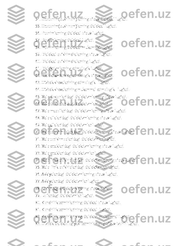 54. Ortotonim(qush nom)larning   o‘quv   dialektal   lug‘ati.
55. Ortotonim(qush nom)larning   dialektal   lug‘ati.
56. Fitonimlarning dialektal   o‘quv   lug‘ati.
57. Fitonimlarning dialektal   lug‘ati.
58. Fitonimlarning dialektal   mukammal lug‘ati.
59. Dialektal qo‘shimchalarning   o‘quv   lug‘ati.
60. Dialektal qo‘shimchalarning   lug‘ati.
61. Dialektizmlarning etimologik   lug‘ati.
62. Dialektizmlarning etimologik   o‘quv   lug‘ati.
6 3 . O‘zbek shevalarining e timologik    lug‘ati.
6 4 . O‘zbek shevalarining  mukammal  e timologik    lug‘ati.
65. Xalq dostonlaridagi   dialektizmlarning   o‘quv   lug‘ati.
6 6. Xalq dostonlaridagi   dialektizmlar   lug‘ati.
6 7. Xalq maqollaridagi   dialektizmlarning   o‘quv   lug‘ati.
6 8. Xalq allalaridagi   dialektizmlarning   o‘quv   lug‘ati.
6 9. Xalq allalaridagi   dialektizmlar   lug‘ati.
70. Xalq topishmoqlaridagi   dialektizmlarning   o‘quv   lug‘ati.
7 1. Xalq topishmoqlaridagi   dialektizmlar   lug‘ati.
7 2. Xalq ertaklaridagi   dialektizmlarning   o‘quv   lug‘ati.
7 3. Xalq ertaklaridagi   dialektizmlar   lug‘ati.
7 4. Xalq  lirik  qo‘shiq laridagi   dialektizmlarning   o‘quv   lug‘ati.
7 5. Xalq  lirik  qo‘shiq laridagi   dialektizmlar   lug‘ati.
7 6. Askiyalardagi   dialektizmlarning   o‘quv   lug‘ati.
7 7. Askiyalardagi   dialektizmlar   lug‘ati.
7 8. Loflardagi   dialektizmlarning   o‘quv   lug‘ati.
7 9. Loflardagi   dialektizmlar   lug‘ati.
80 . Konchilik terminlarining dialektal o‘quv lug‘ati.
8 1 . Konchilik terminlarining dialektal  lug‘ati.
8 2 . Konchilik terminlarining dialektal   mukammal  lug‘ati.
8 3 . O‘zbek dialektologiyasi terminlarining   o‘quv izohli lug‘ati. 