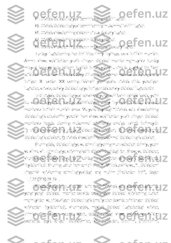 8 4 . O‘zbek dialektologiyasi terminlarining izohli lug‘ati.
8 5 . O‘zbek dialektologiyasi terminlarining  mukammal  izohli lug‘ati.
8 6 . O‘zbek shevalarining elektron o‘quv dasturiy lug‘ati.
87 . O‘zbek shevalarining elektron dasturiy lug‘ati.
88 . O‘zbek shevalarining elektron  mukammal  dasturiy lug‘ati.
Bunday   lug‘atlarning   har   biri   bitta   ilmiy   loyihaga   asos   bo‘lishi   mumkin.
Ammo   sheva   vakillaridan   yozib   olingan   dialektal   matnlar   majmu y isiz   bunday
miqyosi keng va katta ishlarni   boshlab bo‘lmaydi. Shu o‘rinda quyidagi bir fikrni
ta’kidlashni istardim: O‘zbek adabiy tili qoidalari rasman maxsus tasdiqlanguncha
bo‘lgan   XI   asrdan   XX   asrning   ikkinchi   yarmigacha   o‘zbek   tilida   yaratilgan
lug‘atlar, so‘zsiz, tarixiy dialektologiya bo‘lganidek tarixiy dialektal lug‘atlardir.
Endi o‘zbek dialektologiyasi tarixining yangi sahifasini ochishi kerak, ya’ni
bu   sohada   tayyorlab,   amalga   oshiriladigan   ilmiy   loyihalar,   albatta,   dialektal
matnlarsiz   bo‘lishi   mumkin   emas.   Va   yana   quyidagi   “O‘zbek   xalq   shevalarining
dialektologik   atlaslari”ni   yaratish   ham   sheva   vakillaridan   yozib   olingan   dialektal
matnlarsiz   hamda   ularning   mukammal   tahlillarisiz   amalga   oshirib   bo‘lmaydi:
1)   o‘zbek   shevalarining   o‘quv   dialektologik   atlaslari;   2)   o‘zbek   shevalarining
dialektologik atlaslari; 3) o‘zbek shevalarining mukammal dialektologik atlaslari.
Shuningdek, d ialektologiya va  e timologi yaning munosabatlari   doimiy,  yaqin
va xilma-xil.  E timologiya  so‘zn i ng  kelib chiqishi haqidagi fan . Sheva va d ialektlar ,
shuningdek,   dialektologiya   fani   haqidagi   ma ’ lumotlar   etimologik   izlanishlarda
foydalaniladi. Shuning uchun ham taniqli olim Y. V. Otkupshikova, “...dialektlarni
o‘rganish   so‘zlarning   etimologiyasidagi   eng   muhim   jihatlardan   biri ” ,   degan
[II.1.33 (248).38-39-]. 
Albatta,   yangidan   tuziladigan   ko‘p   tomli   “O‘zbek   xalq   shevalari   lug‘ati”da
yangi-yangi   dialektal   matnlar   asosida   aniqlangan   dialektal   so‘zlarning   turlari
majmuyidan va o‘tkazilgan dialektologik amaliyotlar  davrida to‘plangan dialektal
so‘zlardan   foydalaniladi,   shuningdek,   mavjud   dialektal   lug‘atlardagi   so‘zlar,
olimlar   e’lon   qilgan   maqola,   kitob,   tadqiqotlardagi   sheva   so‘zlari   va   folklor
asarlarida   qayd   etilgan   dialektizmlar,   shu   jumladan,   toponim,   antroponim, 