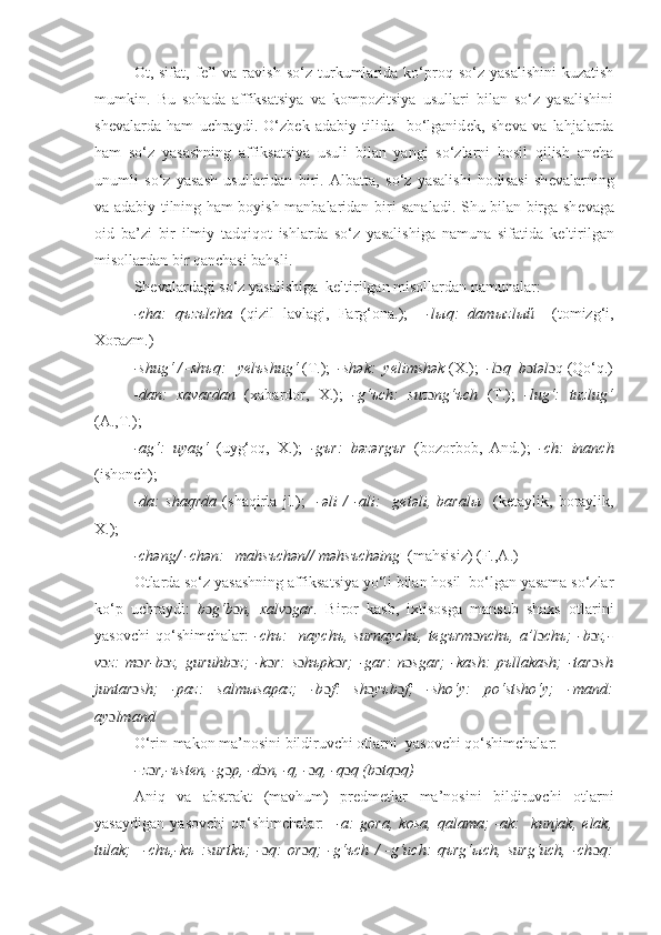 Ot,  sifat,   f е ’l   va  ravish   so‘z   turkumlarida   ko‘proq  so‘z   yasalishini   kuzatish
mumkin.   Bu   sohada   affiksatsiya   va   kompozitsiya   usullari   bilan   so‘z   yasalishini
shevalarda   ham   uchraydi.   O‘zbek   adabiy   tilida     bo‘lganid е k,   sh е va   va   lahjalarda
ham   so‘z   yasashning   affiksatsiya   usuli   bilan   yangi   so‘zlarni   hosil   qilish   ancha
unumli   so‘z   yasash   usullaridan   biri.   Albatta,   so‘z   yasalishi   hodisasi   sh е valarning
va adabiy tilning ham boyish manbalaridan biri sanaladi. Shu bilan birga sh е vaga
oid   ba’zi   bir   ilmiy   tadqiqot   ishlarda   so‘z   yasalishiga   namuna   sifatida   k е ltirilgan
misollardan bir qanchasi bahsli. 
Sh е valardagi so‘z yasalishiga  keltirilgan misollardan namunalar:  
-cha:   q ъ z ъ lcha   (qizil   lavlagi,   Farg‘ona.);     -l ы q:   dam ы zl ый     (tomizg‘i,
Xorazm.)
-shug‘ / -sh ъ q:   y е l ъ shug‘  (T.);   -sh ə k:  yelimsh ə k  (X.);   -l ɔ q  b ɔ təl qɔ  (Qo‘q.)
-dan:   xavardan   (xabardor,   X.);   -g‘ъch:   suz ɔ ng‘ъch   (T.);   -lug‘:   tuzlug‘
(A.,T.);
-ag‘ :   uyag‘   (uyg‘oq,   X.);   -gъr :   bəzərgъr   (bozorbob,   And.) ;   -ch :   inanch
(ishonch) ;
-da :   sha q rda   (shaqirla   jl.) ;     -əli   /   -ali :     gеtəli,   baralы     (kеtaylik,   boraylik,
X.) ;    
-chəng/ -chən:   mahsъchən// məhsъchəing   (mahsisiz) (F.,A.)
Otlarda so‘z yasashning affiksatsiya yo‘li bilan hosil  bo‘lgan yasama so‘zlar
ko‘p   uchraydi:   b ɔ g‘b ɔ n,   хаlv ɔ gаr.   Biror   kasb,   ixtisosga   mansub   shaxs   otlarini
yasovchi   qo‘shimchalar:   -chъ:     naychъ,   surnaychъ,   tеgъrm ɔ nchъ,   a’l ɔ chъ;   -b ɔ z,-
v ɔ z:   m ɔ r-b ɔ z,   guruhb ɔ z;   -k ɔ r:   s ɔ hъpk ɔ r;   -gar:   n ɔ sgar;   -kash:   pъllakash;   -tar ɔ sh
juntar ɔ sh;   -paz:   salmыsapaz;   -b ɔ f:   sh ɔ yъb ɔ f;   -sho‘y:   po‘stsho‘y;   -mand:
ay ɔ lmand
O‘rin-makon ma’nosini bildiruvchi otlarni  yasovchi qo‘shimchalar:
- z ɔ r,-ъsten, -g ɔ р, -d ɔ n, -q, - ɔ q, -q ɔ q (b ɔ tq ɔ q)
Aniq   va   abstrakt   (mavhum)   prеdmеtlar   ma’nosini   bildiruvchi   otlarni
yasaydigan   yasovchi   qo‘shimchalar:     -a:   gora,   kosa,   qalama;   -ak:     kunjak,   еlak,
tulak;     -chъ,-kъ   :surtkъ;   - ɔ q:   or ɔ q;   -g‘ъch   /   -g‘uch:   qъrg‘ыch,   surg‘uch,   -ch ɔ q: 