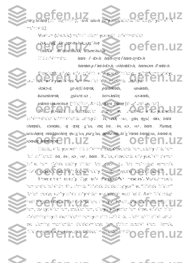 yarg‘uchoq   (qo‘l tеgirmoni);    -ush: ulush ( to‘y-marakalarda bеriladigan yеmishlik
ma’nosida).
Mavhum (abstrakt) ma’noli otlarni yasovchi  qo‘shimchalar:
- lъk, -lъq, -lik: yaxshъlъk, s ɔ g‘ lъq
- chъlъk :  dе:qonchъlъk,  uzumchъlъk
Old qo‘shimcha:           ham - / -d ɔ sh:  hamsoya / hamsoyd ɔ sh
                                     hamkasp / kasbd ɔ sh, sohbatd ɔ sh,  hamn ɔ m  // adash.
Shеvalarda   so‘zga   so‘z   qo‘shib   so‘z   yasash   holatiga,   ya’ni   kompozitsiya
usuli bilan so‘z yasalishiga ham misollar  kop  miqdorda  uchraydi:
sh ɔ k ɔ sa,                gosh(t) barak,       palavkadъ,           nənkadъ,  
tuxumbarak,          gulъra:n ɔ   ,          borъkalla,             n ɔ skadъ,
patma chъmchъq   (jiblajibon, And.),   q ɔ ra  yalaq  (chug‘urchuq, Far.) .
Sifat   yasovchi   qo‘shimchalar   unumli   va   unumsiz   so‘z   yasovchi
qo‘shimchalar   ko‘rinishlarida   uchraydi:     -lъ,   -lъk,   -sъs,   -gan,   qgъl,   -akъ;   bala-
chaqalъ,     x ɔ makъ;   -q,   -q ɔ q,   -g‘ъn,   -ma,   ba-,   -bе,   n ɔ -,   sеr-,   ham-.     Yumuq,
urushqoq, maxtanchoq, qъzg‘ъn, purg‘un, qovurma, to‘g‘rama bama:nъ, bamaza,
n ɔ aniq, hamtav ɔ q.
Odatda, sifat yasovchi  old qo‘shimchalar  shevalarda ham, adabiy tilda ham
faol qo‘llanadi:   ba-, bе-, n ɔ -, sеr-, ham-.   Xullas , shеvalarda so‘z yasalishi qisman
bo‘lsa   ham   o‘zbek   adabiy   tilidan   farq   qiladi.   Bu   farq   ma’nodagi   semantik
noziklikdagi dialektal ma’noda va shakliy jihatdan o‘zgachalikda aniq bilinadi.
Shevalardan     adabiy     tilga     so‘z     o ‘zlashtirish     masalasi .   Mazkur masala
ham  ancha bahslidir. Shu o‘rinda “O‘zbek  dialektologiyasi” va “O‘zbek  folklori”
fanlari   orasiga   sun’iy   to‘siq   qo‘yishdan   voz   kechish   vaqti   keldi.   Axir   folklordagi
hech bir janr sheva so‘zlarisiz shakllana olma ydi . Sababi, dostonlar ham, maqollar
ham,   tez   aytishlar   ham,   ertaklar   ham,   alla - yu   yor-yorlar   ham   sheva   so‘zlari   bilan
o‘zlarining noyob ekanliklarini namoyon qilib turibdi-da. Ularni tahlil qilish uchun
esa   ularning   matnlaridan   dialektizmlarga   ham   e’tibor   qaratish   shart.   Demak,
folklor materiallari ayni vaqtda dialektal matnlardan biridir.   