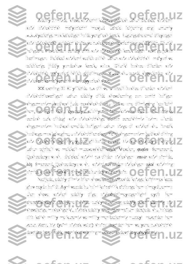 Adabiy tilimizda  sheva so‘zlarini ko‘proq qo‘llash uchun dialektal so‘zlarni
so‘z   o‘zlashtirish   me’yorlarini   mavjud   uchala   lahjaning   eng   umumiy
xususiyatlariga mos keladigan holda yangilash kerak. Bugungacha amal qilayotgan
so‘z o‘zlashtirish qoidalari sho‘ro va ruslashtirish davrlarining qoldig‘idir.   Chunki
haligacha  shevalardan   qanday  qilib  so‘z  o‘zlashtirish  kerak  degan     savolga  javob
berilmagan. Dialektal so‘zlarni saqlab qolish uchun so‘z o‘zlashtirish   me’yori va
talablariga   jiddiy   yondashuv   kerak,   xolos.   Chunki   boshqa   tillardan   so‘z
o‘zlashtirish   me’yorlari   ishlab   chiqilmagan.   Xuddi   shu   tarzda   shevalardan   so‘z
o‘zlashtirish me’yorlarini  ham tayyorlash shart. 
XX   asrning   20-80-yillarida   rus   tili   va   u   orqali   boshqa   tillardan   so‘zlarni
o‘zlashtirilaverilgani   uchun   adabiy   tilida   shevalarning   qon   tomiri   bo‘lgan
singarmonizm   hodisasi   juda   passivlashdi...Bu   hodisa   ona   tilimizning   latofatini
ham,   latifligini   ham,   layoqatiyu   salohiyatini   ham   ko‘zsata   oladi...   Shu   o‘rinda
qardosh   turk   tilidagi   so‘z   o‘zlashtirishga   e’tibor   qaratishimiz   lozim.   Ularda
singarmonizm   hodisasi   amalda   bo‘lgani   uchun   o‘zga   til   so‘zlari   shu   fonetik
hodisaga mos kelsagina, u o‘zlashtirilar ekan. Ya’ni singarmonizm hodisasi tilning
so‘z   o‘zlashtirishdagi   himoya   qobig‘i   bo‘lib   qolgan.   Biz   ham   shunday   qilishimiz
uchun   tajribali   va   malakali   mutaxassislar   kerak.   Masalan,   quqίm   [Samarqand,
Qashqadaryo   v.   sh.]   dialektal   so‘zini   rus   tilidan   o‘zlashgan     musir   so‘zi   o‘rnida,
bίᶇ   [Smarqand, Qashqadaryo v. sh.] so‘zini rus tilidan o‘zlashgan    uk l   	ͻ so‘zining
o‘rnida qollash mumkin. Shevalarda bunday so‘zlar ko‘p.
Natijada, adabiy tilimiz bilan shevalarimiz o‘rtasida ko‘zga ko‘rinmas katta
g‘ov paydo bo‘ldi. Ayni vaqtda bu holni ko‘pchilik e’tiborga ham olmaydi, ammo
ular   sheva   so‘zlari   adabiy   tilga   o‘zlashtirilmayotganligini   aytib   ham
charchashmaydi.   Va   yana   boshqa   turkiy   tillarning   adabiy   tillari   ularning   o‘z
shevalariga   moslashganki,   o‘zbek   adabiy   tilini   ham   ma’lum   darajada   shu   holatga
olib   kelish   milliy   mafkuramiz   va   milliy   manfaatlarimiz   nuqtayi     nazaridan   ham
zarur.   Zero,   biz   (ya’ni   o‘zbek   xalqi)   sho‘ro   davridan   ham   va   yana   ruslashtirish
davridan ham o‘tdik, mamlakatimizning mustaqilligi davrida yashayapmiz. 