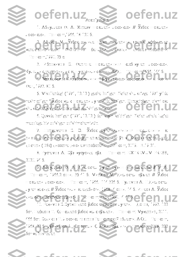 Adabiyotlar:
1.   Абдуллаев   Ф .   А .   Хоразм   шевалари   лексикаси   //   Ўзбек   шевалари
лексикаси .  – Т ошкент ,1966. 18-120- б .
2.   Абдиев   М .   Ўзбек   тилида   шахс   номларини   ясовчи   аффикслар
характеристикаси .   Филология   фанлари   номзоди   дисс . автореферати.
–  Т ошкент ,1990. 25  с .
3.   Иброҳимов   С .   Фарғона   шеваларининг   касб - ҳунар   лексикаси .
Кулоллик, тандирчилик ва шувоқчиликка оид. АДД.  –  Т ошкент ,1956. 144 б.
4.   Мадраҳимов О. Ўзбек тилининг ўғуз лаҳжаси лексикаси. – Тошкент:
Фан, 1973. 80-б.
5.   Misollardagi   (1971,   12.12-)   gacha   bo‘lgan   fikrlar   shu   so‘zga   1971-yilda
nashr etilgan “Ўзбек халқ шевалари луғати”da berilgan. Qoraytirilgan qismi esa
shu so‘z talqiniga biz tomondan  qo‘shilgan fikrlar.
6. Qavsda berilgan (1971, 12.12-) dan keyin kelti rilgan fikrlar uchala lug‘at
maqolaga biz qo‘shgan qo‘shimchamizdir.
7.   Нормаматов   С.   Э.   Ўзбек   луғатчилигининг   шаклланиши   ва
ривожланишида   жадид   маърифатпарварларининг   ўрни.   Филология   фанлари
доктори (DSc) диссертацияси автореферати. –Тошкент, 2019. –B.19-21.
8.   Рустамов   А.   Сўз   хусусида   сўз.   –   Тошкент:   EXTREMUM   PRESS,
2020. 94 б.
9.   Абдуллаев   Ф.   А.   Диалектал   луғат   тузиш   принциплари   //   ЎТА.
–   Тошкент,   1966.2-сони.   35-41-б.   Мирзаев   М.   Диалектал   сўзлар   //   Ўзбек
шевалари   лексикаси.   –   Тошкент,   1966.   114-326-б.   Ғуломов   А.   Ғ.Диалектал
луғат  ҳақида  //  Ўзбек   тили  ва  адабиёти.  1968.  4-сони.  14-б.  Ишаев  А. Ўзбек
диалектал лексикографияси. – Тошкент: Фан, 1990.    4-42-б. 
10.   Раҳимов   С.Сурхондарё   ўзбек   шевалари   луғати.   –   Денов,   1993.   122
бет. Нафасов Т. Қашқадарё ўзбек халқ сўзлари. – Тошкент: Муҳаррир, 2011.
466 бет. Садиков Т. Лексика говоров Ташкентской обла сти. АКД.  –  Т ашкент ,
1968. 22 б.   Тўйчибоев Б., Қашқирли Қ. Зомин сўзлиги. – Тошкент, 2008. 222
бет va boshqalar. 
