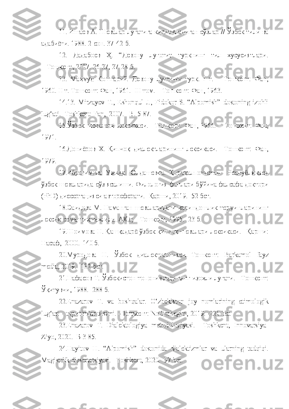 11. Ишаев А. Шевалар луғатига киритиладиган сўзлар // Ўзбек тили ва
адабиёти. 1988. 2-сон. 37-42-б. 
12.   Дадабоев   Ҳ.   “Девону   луғотит   туркнинг   тил   хусусиятлари.
– Тошкент, 2017. 26-27, 27-28-б.
13.   Маҳмуд   Кошғарий.   Девону   луғот-ит   турк.   I   т.   –   Тошкент:   Фан,
1960. II т. Тошкент: Фан, 1961.  III том. – Тошкент: Фан, 1963. 
14.13.   Mirzayev   T.,   Eshonqul   J.,   Fidokor   S.   “Alpomish”   dostoning   izohli
lug‘ati.  -Toshkent: Fan,   2007. –B. 5-87.
15. Ўзбек   шевалари   лексикаси .   –Тошкент:   Фан ,   1966.   –   Тошкент:   Фан ,
1971.
16. Дониёров   Х .   Қипчоқ   диалектларининг   лексикаси .   – Т ошкент:   Фан ,
1979.
17. Ибрагимова   Умида   Юлдашевна.   Қорақалпоғистон     Республикаси
ўзбек шеваларида сўз ясалиши. Филология фанлари бўйича фалсафа доктори
(PhD) диссертацияси автореферати. -Қарши, 2019. -52 бет.
18.Саидова   М.   Наманган   шеваларидаги   қариндошлик   терминларининг
лексик-семантик таҳлили. АКД.  – Т ошкент,  1995. -23 б.
19.Шоимова Н. Қашқадарё ўзбек қипчоқ шевалари лексикаси.   – Қарши :
Насаф,  2000.-140 б.
20. Муродова   Н.   Ўзбек   диалектологияси.– Т ошкент:   Barkamol   fayz
media, 2019. -182 бет.
21.Нафасов Т. Ўзбекистон топонимларининг изоҳли луғати. – Т ошкент:
Ўқитувчи, 1988. -288 б.
22.Enazarov   Т .   va   boshqalar .   O‘zbekiston   joy   nomlarining   etimologik
lug‘ati   – toponimlar tilsimi. – Т ошкент: Nodirabegim, 2019. -221 bet.
23.Enazarov   T.   Dialektologiya   metodologiyasi.   –Toshkent,   Innovarsiya-
Ziyo, 2020.  -Б  3-85.
24.Hayitov   H .   “Alpomish”   dostonida   dialektizmlar   va   ularning   tadqiqi.
Magistrlik dissertatsiyasi. –Toshkent, 2020. -97 bet. 