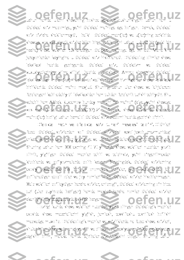 uchun   hamda   ularni   shevaning   boshqa   vakillari   tushunishgani   uchun   ham   u
dialektal   so‘z   maqomiga,   ya’ni   dialektal   ma’noga   ega   bo‘lgan.   Demak,   dialektal
so‘z   o‘zicha   shakllanmaydi,     balki     dialektal   matn(lar)   va   u(lar)ning   tarkibida
shevaga xos xususiyatli so‘zlar bilan birga qo‘llangani uchun u faqat bir (yoki bir
necha)   sheva   vakillari   tushunadigan   dialektal   ma’noga   ega   bo‘ladi.   Mana   shu
jarayonlardan   keyingina   u   dialektal   so‘z   hisoblanadi.   Dialektolog   olimlar   sheva
leksikasi   haqida   gapirganda   dialektal   so‘z,   dialektizm   va   dialektal
xususiyatlarining   xilma-xilligi     haqida   gapirishgan.   Ammo   shevaning   dialektal
leksikasidagi   ma’no(lar)   haqida   to‘xtalishmagan.   Bizningcha,   sheva   leksikasi
birliklarida   dialektal   ma’no   mavjud.   Shuning   uchun   ular   sheva   va   lahjalararo
farqlangani kabi adabiy til leksikasidan ham tubdan farqlanib turishi tabiiydir. Shu
sababli   ham   Alibek   Rustamov   bunday   ma’noni   “el   ma’no”   (elga,   ya’ni   shevaga
xos   ma’no)   deb   atagan   [I.3. 53 (1 53 ).94-] .   Demak,   sheva   so‘z lar ida   dialektal
ma’no (lar)  borligi uchun bemalol dialektal so‘z maqomi haqida gapirish o‘rinli.
Dialektal     matn     va     diale k tal    so‘ z    tur lar i     masalasi    talqini .   Oldinlari
faqat   dialektal   so‘zlardan   sof   dialektal   so‘zlarini   savol-javob   mazmunidagi
anketalashtirish   usuli   bilan   yig‘ishga   va   ulardan   foydalanishga   e’tibor   qaratilgan.
Shuning   uchun   ham   XX   asrning   40-70-yillarida   sheva   vakillari   nutqidan   yozib
olinib,   yig‘ilgan   dialektal   matnlar   tahlil   va   talqinsiz,   ya’ni   o‘rganilmasdan
kitoblarda   va   qo‘lyozmalarda   qolib   ketgan.   Shuningdek,   dialektal   so‘zlarning
asosiy   qismlaridan   biri   bo‘lgan   onomastik   birliklar,   ya’ni   xalq   tilida   faol
qo‘llanadigan   atoqli   otlar   va   joy   nomlari   oldin   dialektal   so‘zlar   hisoblanmagan.
Xalq vakillari qo‘llaydigan barcha so‘zlar, aniqrog‘i, dialektal so‘zlarning o‘n bitta
turi   (ular   quyiroqda   berilgan)   hamda   mavjud   barcha   nomlar   dialektal   so‘zlar
ekanligi ilmiy tadqiqotlarda asoslab bergan. 
Hozirgi   kunda   sheva   vakillari   nutqidan   yozib   olingan   dialektlogik   matnlar
asosida   sheva   materiallarini   yig‘ish,   jamlash,   tavsiflashu   tasniflash   bo‘lishi
maqsadga muvofiq. Dialektologik matnlar va so‘zliklarda na faqat sheva so‘zlari,
shular   bilan   birga   xalq   ongi-yu   dili   va   tilidagi   ma’naviyat,   ma’rifat,   madaniyatga
tegishli   bilim,   malaka   hamda   tajribalar   o‘z   ifodasini   topgan.   Shuning   uchun 