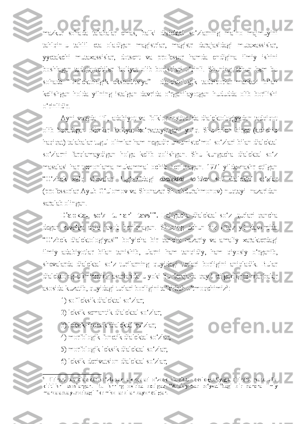 mazkur   sohada   talabalar   emas,   balki   dialektal   so‘zlarning   ma’no   majmuyini
tahlqin-u   tahlil   eta   oladigan   magistrlar,   magistr   darajasidagi   mutaxassislar,
yyetakchi   mutaxassislar,   dotsent   va   professor   hamda   endigina   ilmiy   ishini
boshlagan   tadqiqotchilar   faoliyat   olib   borishlari   o‘rinli.   Shuning   uchun   ham   bu
sohada   “Dialektologik   ekspeditsiya”     dialektologik   tadqiqotlar   markazi   bilan
kelishgan   holda   yilning   istalgan   davrida   o‘rganilayotgan   hududda   olib   borilishi
o‘rinlidir.
Ayni   vaqtda   Til,   adabiyot   va   folklor   institutida   dialektologiyadan   tadqiqot
olib   boradigan   olimlar   faoliyat   ko‘rsatayotgani   yo‘q.   Shu   bilan   birga   (achchiq
haqiqat) talabalar tugul olimlar ham negadir umumiste’mol so‘zlari bilan dialektal
so‘zlarni   farqlamaydigan   holga   kelib   qolishgan.   Shu   kungacha   dialektal   so‘z
masalasi   har   tomonlama   mukammal   ochib   berilmagan.   1971-yilda   nashr   etilgan
“O‘zbek   xalq   shevalari   lug‘ati”dagi   dialektal   so‘zlar   sof   dialektal   so‘zlar
(professorlar Ayub G‘ulomov va Shonazar Shoabdurahmonov) nuqtayi   nazaridan
saralab olingan. 
Dialektal     so‘z     turlari     tavsifi.   Haligacha   dialektal   so‘z     turlari   qancha
degan   savolga   aniq   javob   berilmagan.   Shuning   uchun   b iz   o‘ttiz   yil   davomida
“O‘zbek   dialektologiyasi”   bo‘yicha   bir   qancha   nazariy   va   amaliy   xarakterdagi
ilmiy   adabiyotlar   bilan   tanishib,   ularni   ham   tanqidiy,   ham   qiyosiy   o‘rganib,
shevalarda   dialektal   so‘z   turilarning   quyidagi   turlari   borligini   aniqladik.   Bular
dialektolog olimlarning asarlarida  u yoki   bu darajada  qayd  etilganligini   manbalar
asosida kuzatib, quyidagi turlari borligini  
ta’kidlab o‘tmoqchimiz 5
: 
1) sof leksik dialektal so‘zlar; 
2) leksik-semantik dialektal so‘zlar; 
3) leksik-fonetik dialektal so‘zlar; 
4) morfologik-fonetik dialektal so‘zlar; 
5) morfologik-leksik dialektal so‘zlar; 
6 ) leksik-derivatsion dialektal so‘zlar; 
5
  Birinchi   tur   dialektal   so‘zlardan   boshqalari   o‘zbek   dialektal   leksikografiyaga   birinchi   marta   olib
kiri ti lishi   asoslangan .   Bu   ishning   oxirida   berilgan   “Adabiyotlar   ro‘yxati”dagi   bir   qancha   ilmiy
manbalarda yuqoridagi fikr misollar bilan bayon etilgan.  