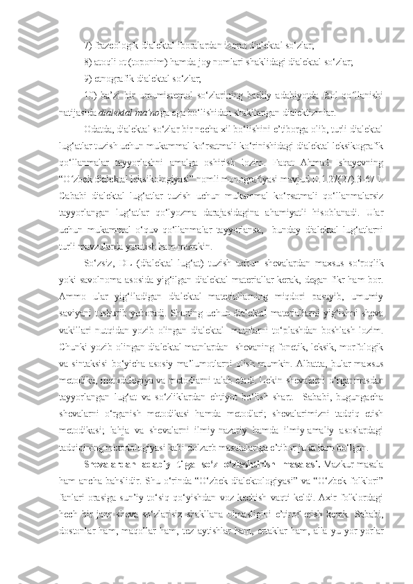 7 ) frazeologik-dialektal iboralar dan iborat  dialektal so‘zlar;  
8 ) atoqli ot (toponim) hamda joy nomlari shaklidagi dialektal so‘zlar;
9) etnografik dialektal so‘zlar; 
10)   ba’zi   bir   umumistemol   so‘zlarining   badiiy   adabiyotda   faol   qo llanishiʻ
natijasida  dialektal ma’no ga ega bo‘lishidan shakllangan dialektizmlar. 
Odatda, dialektal so‘zlar bir necha xil bo‘lishini e’tiborga olib, turli dialektal
lug‘atlar tuzish uchun mukammal ko‘rsatmali ko‘rinishidagi dialektal leksikografik
qo‘llanmalar   tayyorlashni   amalga   oshirish   lozim.   Faqat   Ahmad   Ishayevning
“O zbek dialektal leksikologiyasi” nomli monografiyasi mavjud [I.1.27(27).3-67-].	
ʻ
Cababi   dialektal   lug‘atlar   tuzish   uchun   mukammal   ko‘rsatmali   qo‘llanmalarsiz
tayyorlangan   lug‘atlar   qo‘lyozma   darajasidagina   ahamiyatli   hisoblanadi.   Ular
uchun   mukammal   o‘quv   qo‘llanmalar   tayyorlansa,     bunday   dialektal   lug‘atlarni
turli mavzularda yaratish ham mumkin. 
So‘zsiz,   DL   (dialektal   lug‘at)   tuzish   uchun   shevalardan   maxsus   so‘roqlik
yoki savolnoma asosida  yig‘ilgan dialektal materiallar kerak, degan fikr ham bor.
Ammo   ular   yig‘iladigan   dialektal   materiallarning   miqdori   pasayib,   umumiy
saviyani   tushurib yuboradi.  Shuning  uchun dialektal  materiallarni   yig‘ishni  sheva
vakillari   nutqidan   yozib   olingan   dialektal     matnlarni   to‘plashdan   boshlash   lozim.
Chunki yozib olingan dialektal matnlardan   shevaning fonetik, leksik, morfologik
va  sintaksisi   bo‘yicha   asosiy   ma’lumotlarni   olish   mumkin.   Albatta,  bular   maxsus
metodika, metodalogiya va metodlarni talab etadi. Lekin   shevalarni o‘rganmasdan
tayyorlangan   lug‘at   va   so‘zliklardan   ehtiyot   bo‘lish   shart.     Sababi,   bugungacha
shevalarni   o‘rganish   metodikasi   hamda   metodlari;   shevalarimizni   tadqiq   etish
metodikasi;   lahja   va   shevalarni   ilmiy-nazariy   hamda   ilmiy-amaliy   asoslardagi
tadqiqining metodologiyasi kabi dolzarb masalalariga e’tibor juda kam bo‘lgan.
Shevalardan     adabiy     tilga     so‘z     o ‘zlashtirish     masalasi .   Mazkur masala
ham  ancha bahslidir. Shu o‘rinda “O‘zbek  dialektologiyasi” va “O‘zbek  folklori”
fanlari   orasiga   sun’iy   to‘siq   qo‘yishdan   voz   kechish   vaqti   keldi.   Axir   folklordagi
hech   bir   janr   sheva   so‘zlarisiz   shakllana   olmasligini   e’tirof   etish   kerak.   Sababi,
dostonlar   ham,   maqollar   ham,   tez   aytishlar   ham,   ertaklar   ham,   alla - yu   yor-yorlar 