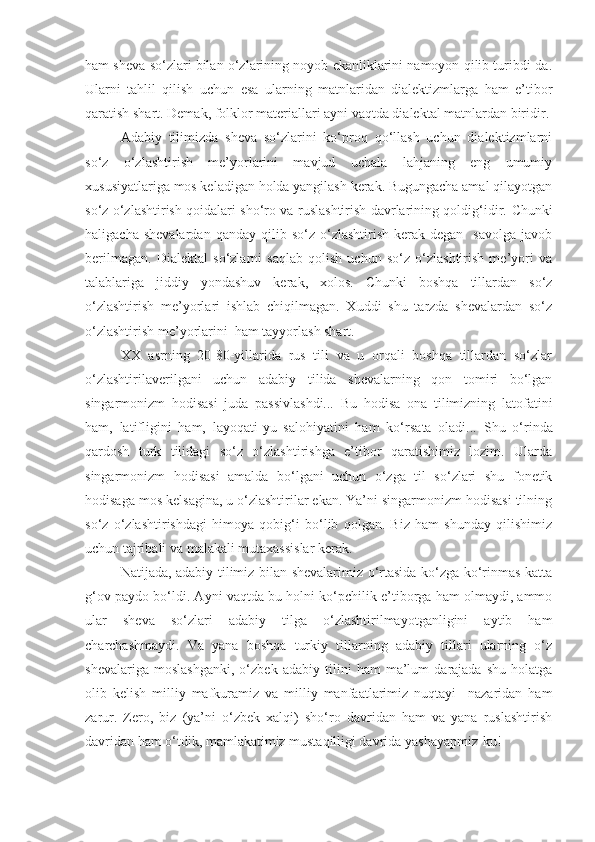 ham sheva so‘zlari bilan o‘zlarining noyob ekanliklarini namoyon qilib turibdi-da.
Ularni   tahlil   qilish   uchun   esa   ularning   matnlaridan   dialektizmlarga   ham   e’tibor
qaratish shart. Demak, folklor materiallari ayni vaqtda dialektal matnlardan biridir.
Adabiy   tilimizda   sheva   so‘zlarini   ko‘proq   qo‘llash   uchun   dialektizmlarni
so‘z   o‘zlashtirish   me’yorlarini   mavjud   uchala   lahjaning   eng   umumiy
xususiyatlariga mos keladigan holda yangilash kerak. Bugungacha amal qilayotgan
so‘z o‘zlashtirish qoidalari sho‘ro va ruslashtirish davrlarining qoldig‘idir.   Chunki
haligacha  shevalardan   qanday  qilib  so‘z  o‘zlashtirish  kerak  degan     savolga  javob
berilmagan.   Dialektal   so‘zlarni   saqlab   qolish   uchun   so‘z   o‘zlashtirish   me’yori   va
talablariga   jiddiy   yondashuv   kerak,   xolos.   Chunki   boshqa   tillardan   so‘z
o‘zlashtirish   me’yorlari   ishlab   chiqilmagan.   Xuddi   shu   tarzda   shevalardan   so‘z
o‘zlashtirish me’yorlarini  ham tayyorlash shart. 
XX   asrning   20-80-yillarida   rus   tili   va   u   orqali   boshqa   tillardan   so‘zlar
o‘zlashtirilaverilgani   uchun   adabiy   tilida   shevalarning   qon   tomiri   bo‘lgan
singarmonizm   hodisasi   juda   passivlashdi...   Bu   hodisa   ona   tilimizning   latofatini
ham,   latifligini   ham,   layoqati - yu   salohiyatini   ham   ko‘ r sata   oladi...   Shu   o‘rinda
qardosh   turk   tilidagi   so‘z   o‘zlashtirishga   e’tibor   qaratishimiz   lozim.   Ularda
singarmonizm   hodisasi   amalda   bo‘lgani   uchun   o‘zga   til   so‘zlari   shu   fonetik
hodisaga mos kelsagina, u o‘zlashtirilar ekan. Ya’ni singarmonizm hodisasi tilning
so‘z   o‘zlashtirishdagi   himoya   qobig‘i   bo‘lib   qolgan.   Biz   ham   shunday   qilishimiz
uchun tajribali va malakali mutaxassislar kerak.
Natijada, adabiy tilimiz bilan shevalarimiz o‘rtasida ko‘zga ko‘rinmas katta
g‘ov paydo bo‘ldi. Ayni vaqtda bu holni ko‘pchilik e’tiborga ham olmaydi, ammo
ular   sheva   so‘zlari   adabiy   tilga   o‘zlashtirilmayotganligini   aytib   ham
charchashmaydi.   Va   yana   boshqa   turkiy   tillarning   adabiy   tillari   ularning   o‘z
shevalariga   moslashganki,   o‘zbek   adabiy   tilini   ham   ma’lum   darajada   shu   holatga
olib   kelish   milliy   mafkuramiz   va   milliy   manfaatlarimiz   nuqtayi     nazaridan   ham
zarur.   Zero,   biz   (ya’ni   o‘zbek   xalqi)   sho‘ro   davridan   ham   va   yana   ruslashtirish
davridan ham o‘tdik, mamlakatimiz mustaqilligi davrida yashayapmiz-ku! 