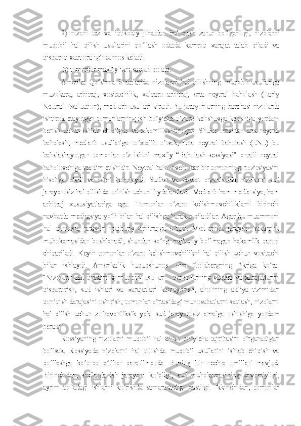 2)   nizoni   tez   va   iqtisodiy   jihatdan   hal   etish   zarur   bo lganligi,   nizolarniʻ
muqobil   hal   qilish   usullarini   qo llash   odatda   kamroq   xarajat   talab   qiladi   va	
ʻ
qisqaroq vaqt oralig ida mos keladi.	
ʻ
 3) tomonlar maxfiylikni saqlab qoladi.
Amerika   Qo shma   Shtatlarida   nizolarni   hal   qilishning   muqobil   usullariga
ʻ
muzokara,   arbitraj,   vositachilik,   xalqaro   arbitraj,   erta   neytral   baholash   (Early
Neutral Evaluation), med-arb usullari kiradi.   Bu jarayonlarning barchasi nizolarda
ishtirok  etayotgan  tomonlarning  ish   bo yicha   o zaro  kelishuvga   kelishiga  yordam	
ʻ ʻ
berish   uchun   ishlab   chiqilgan   va   takomillashtirilgan.   Shular   orasidan   erta   neytral
baholash,   med-arb   usullariga   to xtalib   o tsak,   Erta   neytral   baholash   (ENE)   bu	
ʻ ʻ
bahslashayotgan   tomonlar   o z   ishini   maxfiy   “Baholash   sessiyasi”   orqali   neytral	
ʻ
baholovchiga taqdim etishidir. Neytral baholovchi har bir tomonning pozitsiyasini
hisobga   oladi   va   ishni   baholaydi.   Sudlar   va   davlat   organlarida   nizolarni   sud
jarayonisiz hal qilishda urinish uchun foydalaniladi. Med-arb ham mediatsiya, ham
arbitraj   xususiyatlariga   ega.   Tomonlar   o zaro   kelishmovchiliklarni   birinchi	
ʻ
navbatda mediatsiya yo li bilan hal qilishga harakat qiladilar. Agar bu muammoni	
ʻ
hal   qilmasa,   jarayon   majburiy   arbitrajga   o tadi.   Med-arbda   jarayon   hakamlik	
ʻ
muhokamasidan   boshlanadi,   shundan   so ng   majburiy   bo lmagan   hakamlik   qarori	
ʻ ʻ
chiqariladi.   Keyin   tomonlar   o zaro   kelishmovchilikni   hal   qilish   uchun   vositachi	
ʻ
bilan   ishlaydi.   Amerikalik   huquqshunos   olim   Goldbergning   fikriga   ko ra:	
ʻ
“Nizolarni   hal   qilishning   muqobil   usullari   -   tomonlarning   vaqtini   va   xarajatlarini
qisqartirish,   sud   ishlari   va   xarajatlari   kamaytirish,   aholining   adliya   tizimidan
qoniqish darajasini oshirish, tomonlar o rtasidagi munosabatlarni saqlash, nizolarni	
ʻ
hal   qilish   uchun   zo ravonliksik   yoki   sud   jarayonisiz   amalga   oshishiga   yordam	
ʻ
beradi”
Rossiyaning   nizolarni   muqobil   hal   qilish   bo yicha   tajribasini   o rganadigan	
ʻ ʻ
bo lsak,   Rossiyada   nizolarni   hal   qilishda   muqobil   usullarini   ishlab   chiqish   va	
ʻ
qo llashga   ko proq   e tibor   qaratilmoqda.   Buning   bir   nechta   omillari   mavjud.
ʻ ʻ ʻ
Birinchidan,   sudlarda   ish   jarayoni   ko pligi,   sud   muhokamasining   davomiyligi,	
ʻ
ayrim   toifadagi   ishlarni   ko rishda   samaradorligi   pastligi.   Ikkinchidan,   tomonlar	
ʻ 