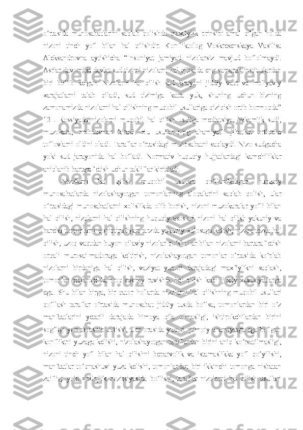 o rtasida   munosabatlarini   saqlab   qolishda   maxfiylik   prinsipi   amal   qilgan   holdaʻ
nizoni   tinch   yo l   bilan   hal   qilishdir.   Konfliktolog   Voskresenskaya   Vasilisa	
ʻ
Aleksandrovna   aytishicha   “Insoniyat   jamiyati   nizolarsiz   mavjud   bo lolmaydi.	
ʻ
Asrlar davomida davlat sud tizimi nizolarni hal qilishda eng samarali institutlardan
biri   bo lib   kelgan.   Nizolarni   hal   qilish   sud   jarayoni   jiddiy   vaqt   va   moliyaviy	
ʻ
xarajatlarni   talab   qiladi,   sud   tizimiga   katta   yuk,   shuning   uchun   bizning
zamonamizda nizolarni hal qilishning muqobil usullariga qiziqish ortib bormoqda”
12   .   Rossiyada   nizolarni   muqobil   hal   qilish   usuliga   mediatsiya,   hakamlik   sudi,
muzokara,   ombdusman   kiradi.   Bu   usullarnning   ahamiyatli   jihatlari   ortiqcha
to lovlarni oldini oladi. Taraflar  o rtasidagi  munosabatni  saqlaydi. Nizo sudgacha	
ʻ ʻ
yoki   sud   jarayonida   hal   bo ladi.   Normativ   huquqiy   hujjatlardagi   kamchiliklar	
ʻ
aniqlanib bartaraf etish uchun takliflar kiritiladi.
Nizolarni   hal   qilish   muqobil   usullari   qo llaniladigan   huquqiy	
ʻ
munosabatlarda   nizolashayotgan   tomonlarning   aloqalarini   saqlab   qolish,   ular
o rtasidagi   munosabatlarni   xolislikda   olib   borish,   nizoni   muzokaralar   yo li   bilan	
ʻ ʻ
hal   qilish,   nizolarni   hal   qilishning   huquqiy   asoslari   nizoni   hal   qilish   yakuniy   va
barcha tomonlarni qoniqtiradigan tarzda yakuniy xulosaga kelish, nizoni tezda hal
qilish, uzoq vaqtdan buyon oilaviy nizolar qo shnilar bilan nizolarni bartaraf etish	
ʻ
orqali   murosai-madoraga   keltirish,   nizolashayotgan   tomonlar   o rtasida   ko plab	
ʻ ʻ
nizolarni   birdaniga   hal   qilish,   vaziyat   yuqori   darajadagi   maxfiylikni   saqlash,
tomonlar   mojaroni   kamroq   rasmiy   ravishda   hal   qilish   kabi   ijobiy   xususiyatlarga
ega.   Shu   bilan   birga,   bir   qator   hollarda   nizolarni   hal   qilishning   muqobil   usullari
qo llash   taraflar   o rtasida   munosabat   jiddiy   tusda   bo lsa,   tomonlardan   biri   o z	
ʻ ʻ ʻ ʻ
manfaatlarini   yetarli   darajada   himoya   qila   olmasligi,   ishtirokchilardan   birini
sog ligi yomonlashib qolishi, ular orasida yuqori ijtimoiy ahamiyatga ega bo lgan
ʻ ʻ
konfliktni   yuzaga  kelishi, nizolashayotgan   taraflardan  birini  aniq  ko rsatilmasligi,	
ʻ
nizoni   tinch   yo l   bilan   hal   qilishni   beparvolik   va   istamaslikka   yo l   qo yilishi,	
ʻ ʻ ʻ
manfaatlar   to qnashuvi   yuza   kelishi,   tomonlardan   biri   ikkinchi   tomonga   nisbatan	
ʻ
zaifligi   yoki   noilojlik   pozitsiyasida   bo lishi,   taraflar   nizolarni   hal   qilish   usullari	
ʻ 