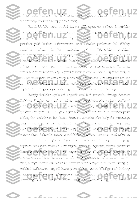 qo llash davomida erishilgan kelishuvlarni keyinchalik amalga oshirish masalasidaʻ
ishonmasliga o xshash salbiy jihatlari mavjud.	
ʻ
XULOSA   VA   TAKLIFLAR   Xulosa   qilib   aytadigan   bo lsak,   birinchidan	
ʻ
nizolarni   hal   qilishning   muqobil   usullari   -   tomonlarning   va   boshqa   shaxslarning
yuzaga   kelgan   nizoni   hal   qilish   bo yicha   uni   suddan   tashqari   hal   etish   yoki	
ʻ
yarashuv   yoki   boshqa   taqiqlanmagan   tartib-qoidalar   yordamida   hal   qilishga
qaratilgan   o zaro   bog liq   harakatlar   tizimi.   Ikkinchidan   amaldagi	
ʻ ʻ
qonunchiligimizga   muoviq   mediatsiya,   hakamlik   sudi,   nizolarni   muzokara   yo li	
ʻ
bilan   hal   qilish   usullari   kiradi.   Nizolarni   hal   qilishning   muqobil   usullari
qo llashnilishi   nizoni   yechimini   topishda   tezrok   rezolyutsiya   beradi.   Tomonlar	
ʻ
o rtasidagi munosabat maxfiylik prinsipi asosida amalga oshadi. Ilgaridan mavjud
ʻ
bo lgan oilaviy, tadbirkorlik muqosabatlar  saqlanib qoladi. Ortiqcha vaqt  sarflash
ʻ
turli   xil   ko ngilsiz   voqealarni   oldi   olinadi.   Ikkala   tarafga   ham   moliyaviy   jihatdan	
ʻ
foyda bo ladi. Eng asosiysi davlat organlari yoki sudda ish hajmi kamayadi.	
ʻ
Xorijiy   davlatlar   tajribasini   o rganib   amaldagi   qonunchiligimizga   Amerika	
ʻ
Qo shma   Shtatlari   keng   qo llaniladigan   erta   neytral   baholash,   med-arb   usullarini	
ʻ ʻ
kiritishishni   taklif   qilaman.   Buning   sababi   shundaki,   Med-Arb   -   nizolarni   hal
qilishning muqobil usuli o ziga xos yondashuvlardan biri bo lib, bu mediatsiya va	
ʻ ʻ
arbitrajning   aralashmasidan   iborat.   Masalan,   tomonlar   nizo   bo yicha   mediatsiya	
ʻ
jarayonini   amalga   oshirish   haqida   oldindan   kelishib   olishlari   mumkin,   keyin   esa,
agar   mediatsiya   jarayoni   muvaffaqiyatsizlikka   uchrasa,   hal   qilinmagan
muammolarni   hakamlik   sudiga   topshirishlari   mumkin.   Tomonlar   mediatsiya   va
arbitraj uchun bir xil neytraldan foydalanishlari yoki ikkinchi jarayon uchun yangi
neytralni   tanlashlari   mumkin.   Erta   neytral   baholash.   Ayniqsa,   qimmat   patent   va
litsenziya   nizolarida   foydali,   erta   neytral   baholash   (“ENE”)   sud   jarayonining
boshida sodir bo ladi. Har bir tomon o z ishining qisqacha ma lumotlarini taqdim	
ʻ ʻ ʼ
etadi, so ngra barcha advokatlar va tomonlar ishtirok etgan holda baholovchiga (u	
ʻ
malakali   sudlanuvchi,   tegishli   huquqiy   masalalarni   yaxshi   biladigan)   o z  ishining	
ʻ
qisqartirilgan   versiyasini   og zaki   ravishda   muhokama   qiladi.   ENE   advokatlar   va	
ʻ
tomonlarga   savollar   berishi   mumkin.   Sessiya   tugagandan   so ng,   ENE   tomonlar	
ʻ 