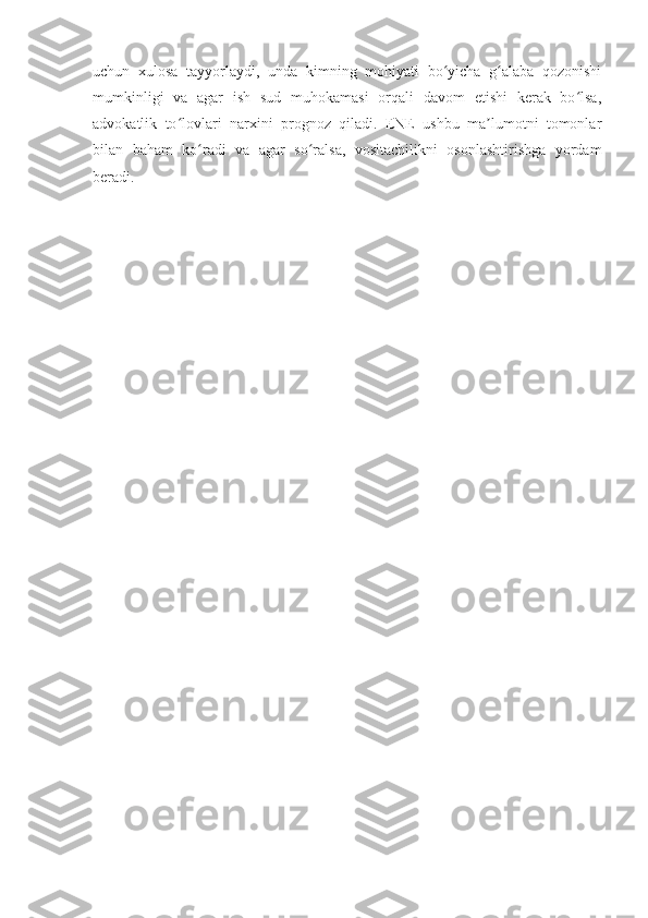 uchun   xulosa   tayyorlaydi,   unda   kimning   mohiyati   bo yicha   g alaba   qozonishiʻ ʻ
mumkinligi   va   agar   ish   sud   muhokamasi   orqali   davom   etishi   kerak   bo lsa,	
ʻ
advokatlik   to lovlari   narxini   prognoz   qiladi.   ENE   ushbu   ma lumotni   tomonlar	
ʻ ʼ
bilan   baham   ko radi   va   agar   so ralsa,   vositachilikni   osonlashtirishga   yordam	
ʻ ʻ
beradi. 