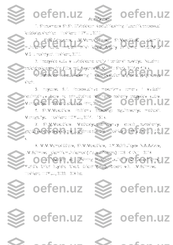     A dabiyotlar
1.   Shoraxmetov Sh.Sh. O‘zbekiston Respublikasining  Fuqarolik protsessual
kodeksiga sharhlar. – Toshkent: TDYUI, 2010.
2.   Sh.Ro‘zinazarov,   M.Mamasiddiqov,   Sh.Masadikov.   Hakamlik
muhokamasi   haqida   nimalarni   bilish   kerak?   Amaliy   qo‘llanma.   infoCOM.uz
MCHJ nashriyoti. Toshkent, 2010.
3.   Treteyskie   sudы   v   Uzbekistane:   analiz   i   tendensii   razvitiya.   Nauchno-
prakticheskoe posobie. / Otv. red. Asyanov Sh.M. – T.: Shark, 2004. – 608 s.
4.   O‘zbekiston Respublikasining "Hakamlik sudlari to‘g‘risida"gi Qonuniga
sharh.
5.   Inoyatova   S.F.   Protsessualnыe   mexanizmы   otmenы   i   vыdachi
ispolnitelnыx   listov   na   prinuditelnoe   ispolnenie   resheniy   treteyskix   sudov.
Monografiya. –Toshkent: De-Haus-Print, 2011.
6.   Sh.M.Masadikov.   Problem ы   pravovogo   regulirovaniya   mediatsii.
Monografiya. – Tashkent: TGYuU, 2014. – 150 s.
7.   Sh.M.Masadikov.   Mediatsiya-alternativn ы y   sposob   razresheniya
grajdansko-pravov ы x sporov. Uchebnoe posobie. – Tashkent: TDYuI, 2010. – 100
s.
8.   M.M.Mamasiddiqov,   Sh.M.Masadikov,   D.Y.Xabibullayev   N.A.Azizov,
I.M.Salimova Hakamlik muhokamasi (o‘quv qo‘llanma) TOSHKENT – 2018
9.   Nizolarni   xal   qilishning   mukobil   usullari   /   O‘quv   qo‘llanma.
Yuridik   fanlari   buyicha   falsafa   doktori   (PhD),   dotsent   v.b.   I.M.Salimova.   -
Toshkent. TDYuU, 2022. - 208 bet. 