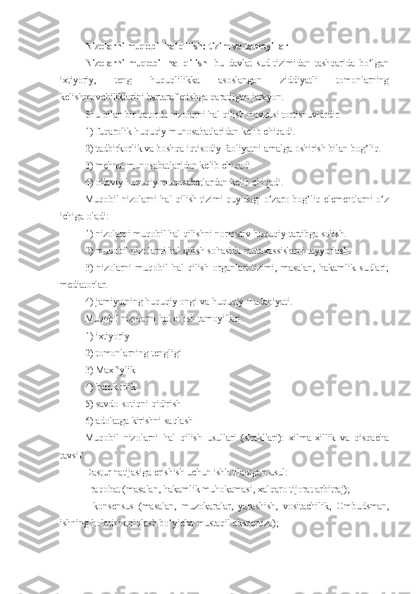 Nizolarni muqobil hal qilish: tizim va tamoyillar
Nizolarni   muqobil   hal   qilish   -bu   davlat   sud   tizimidan   tashqarida   bo‘lgan
ixtiyoriy,   teng   huquqlilikka   asoslangan   ziddiyatli   tomonlarning
kelishmovchiliklarini bartaraf etishga qaratilgan jarayon.
Shu bilan bir qatorda nizolarni hal qilish mavzusi tortishuvlardir:
1) fuqarolik huquqiy munosabatlaridan kelib chiqadi.
2) tadbirkorlik va boshqa iqtisodiy faoliyatni amalga oshirish bilan bog‘liq.
3) mehnat munosabatlaridan kelib chiqadi.
4) oilaviy huquqiy munosabatlardan kelib chiqadi.
Muqobil nizolarni hal qilish tizimi quyidagi o‘zaro bog‘liq elementlarni o‘z
ichiga oladi:
1) nizolarni muqobil hal qilishni normativ-huquqiy tartibga solish.
2) muqobil nizolarni hal qilish sohasida mutaxassislarni tayyorlash.
3)   nizolarni   muqobil   hal   qilish   organlari   tizimi,   masalan,   hakamlik   sudlari;
mediatorlar.
4) jamiyatning huquqiy ongi va huquqiy madaniyati.
Muqobil nizolarni hal qilish tamoyillari:
1) ixtiyoriy
2) tomonlarning tengligi
3) Maxfiylik
4) hamkorlik
5) savdo-sotiqni qidirish
6) adolatga kirishni saqlash
Muqobil   nizolarni   hal   qilish   usullari   (shakllari):   xilma-xillik   va   qisqacha
tavsif.
Dastur natijasiga erishish uchun ishlatiladigan usul:
- raqobat (masalan, hakamlik muhokamasi, xalqaro tijorat arbitraj);
-   konsensus   (masalan,   muzokaralar,   yarashish,   vositachilik,   Ombudsman,
ishning holatini aniqlash bo‘yicha mustaqil ekspertiza); 