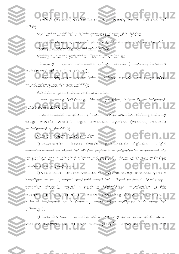 -   aralash   (masalan,   vositachilik-arbitraj,   jamoaviy   mehnat   nizolarini   hal
qilish);
Nizolarni muqobil hal qilishning protsessual natijasi bo‘yicha:
- tomonlar uchun majburiy bo‘lgan qaror (masalan, hakamlik muhokamasi);
- tavsiya xarakteridagi qarorni qabul qilish;
Moddiy huquq me’yorlarini qo‘llash mumkin bo‘lsa:
-   huquqiy   –   qonun   normalarini   qo‘llash   asosida   (   masalan,   hakamlik
muhokamasi, xalqaro tijorat arbitraj);
-   noqonuniy-qonun   normalarini   qo‘llash   asosida   emas   (masalan,
muzokaralar, yarashish ,vositachilik);
Vakolatli organni shakllantirish usuli bilan:
-   tomonlarning   kelishuviga   binoan   (masalan,   hakamlik   muhokamasi,
yarashuv, vositachilik,);
- nizoni muqobil hal qilishni qo‘llashni boshqaruvchi tashkilotning mahalliy
aktiga   muvofiq   vakolatli   organ   tomonidan   tayinlash   (masalan,   hakamlik
muhokamasi, vositachilik);
Muqobil nizolarni hal qilish turlari
1)   muzokaralar   –   boshqa   shaxslarning   ishtirokisiz   to‘g‘ridan   –   to‘g‘ri
tomonlar   tomonidan   nizoni   hal   qilishni   anglatadi.muzokaralar-bu   muammoni   o‘z
ichiga olgan tomonlar bir-biri bilan muhokama qilib, o‘zaro kelishuvga erishishga
harakat qiladigan jarayondir.
2)   vositachilik   –   kelishmovchilikni   tomonlar   kelishuvga   erishishda   yordam
beradigan   mustaqil,   neytral   vositachi   orqali   hal   qilishni   anglatadi.   Mediatsiya-
tomonlar   o‘rtasida   neytral   vositachilar   ishtirokidagi   muzokaralar   asosida
muammolarni   hal   qilish   tartibi,   tomonlar   jarayonning   o‘zi   va   uning   natijasi   –
bitimini   boshqaradi   va   boshqaradi,   tomonlarning   roziligisiz   hech   narsa   hal
qilinmaydi.
3)   hakamlik   sudi   –   tomonlar   uchun   majburiy   qaror   qabul   qilish   uchun
vakolatli   muayyan   nizo   hal   qilish   uchun   partiyalar   tomonidan   tashkil   doimiy 