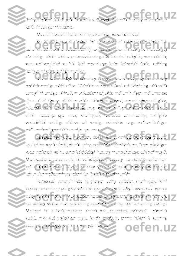 faoliyat  hakamlik sudi yoki  hakamlik sudi  orqali fuqarolik huquqiy munosabatlar
kelib chiqadigan nizo qaror.
Muqobil nizolarni hal qilishning afzalliklari va kamchiliklari.
Shu bilan bir qatorda nizolarni hal qilish nizolarni suddan tashqari hal qilish
uchun bir qator usullar va tartiblarni (muzokaralar, hakamlik sudi yoki mediatsiya)
o‘z   ichiga   oladi.   Ushbu   protseduralarning   afzalliklarini   qulaylik,   samaradorlik,
vaqt   sarf-xarajatlari   va   h.k.   kabi   mezonlarga   ko‘ra   ko‘rsatish   davlat   sudining
faoliyati misolida bo‘lishi mumkin.
Davlat   sudi   maxfiylikni   ta’minlay   olmaydi,   chunki   sud   jarayoni   ommaviy
ravishda amalga oshiriladi va   O‘zbekiston Respublikasi   sud tizimining oshkoralik
tamoyilini  amalga oshiradi, muzokaralar  natijasida  ma’lum  bo‘lgan ma’lumot  esa
tijorat   sirini   himoya   qilishi   mumkin.   Hakamlik   sudyasi,   tomonlarning   roziligisiz,
hakamlik   muhokamasi   davomida   unga   ma’lum   bo‘lgan   ma’lumotlarni   oshkor
qilish   huquqiga   ega   emas,   shuningdek,   mediator   tomonlarning   roziligisiz
vositachilik   tartibiga   oid   va   uni   amalga   oshirishda   unga   ma’lum   bo‘lgan
ma’lumotlarni tarqatish huquqiga ega emas.
Samaradorlik   nuqtai   nazaridan,   davlat   sudi   nizoni   hal   qilishning   muqobil
usullaridan voz kechadi, chunki uning qarori bilan o‘tmishda taraflarga etkazilgan
zarar   qoplanadi   va   bu   qaror   kelajakdagi   huquqiy   munosabatlarga   ta’sir   qilmaydi.
Muzokaralarda bu qaror o‘tmish va kelajakdagi huquqiy munosabatlar uchun ham
qo‘llanilishi   mumkin.   O‘zaro   kelishuv   yechimini   topish   imkoniyatini   oshirish
uchun ular mediatorning yordamidan foydalanishlari mumkin. 
Protsessual   qonunchilikda   belgilangan   qat’iy   qoidalar,   shuningdek,   ishni
boshqa tomonning roziligisiz ko‘rib chiqish imkoniyati tufayli davlat sudi kamroq
qulay bo‘lishi mumkin. Muzokaralar har qanday joyda amalga oshirilishi mumkin,
har   qanday   vaqtda   muzokaralarning   zarur   elementi   har   ikki   tomonning   roziligi.
Mojaroni   hal   qilishda   mediator   ishtirok   etsa,   protsedura   tezlashadi.   Hakamlik
sudida   nizo   sud   joylashgan   joyda   ko‘rib   chiqiladi,   ammo   hakamlik   sudining
qaroriga ijro varaq asi ni olish imkoniyati mavjud. 