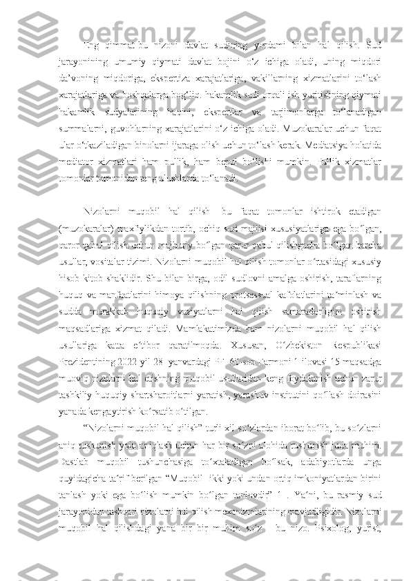 Eng   qimmat-bu   nizoni   davlat   sudining   yordami   bilan   hal   qilish.   Sud
jarayonining   umumiy   qiymati   davlat   bojini   o‘z   ichiga   oladi,   uning   miqdori
da’voning   miqdoriga,   ekspertiza   xarajatlariga,   vakillarning   xizmatlarini   to‘lash
xarajatlariga va boshqalarga bog‘liq. hakamlik sudi orqali ish yuritishning qiymati
hakamlik   sudyalarining   haqini,   ekspertlar   va   tarjimonlarga   to‘lanadigan
summalarni, guvohlarning xarajatlarini o‘z ichiga oladi. Muzokaralar  uchun faqat
ular o‘tkaziladigan binolarni ijaraga olish uchun to‘lash kerak. Mediatsiya holatida
mediator   xizmatlari   ham   pullik,   ham   bepul   bo‘lishi   mumkin.   Pullik   xizmatlar
tomonlar tomonidan teng ulushlarda to‘lanadi.
Nizolarni   muqobil   hal   qilish-   bu   faqat   tomonlar   ishtirok   etadigan
(muzokaralar)   maxfiylikdan   tortib,   ochiq   sud   majlisi   xususiyatlariga   ega   bo lgan,ʻ
qaror qabul qilish uchun majburiy bo lgan qaror qabul qilishgacha bo lgan barcha	
ʻ ʻ
usullar, vositalar tizimi. Nizolarni muqobil hal qilish tomonlar o rtasidagi xususiy	
ʻ
hisob-kitob  shaklidir.   Shu   bilan  birga,   odil   sudlovni   amalga   oshirish,   taraflarning
huquq   va   manfaatlarini   himoya   qilishning   protsessual   kafolatlarini   ta minlash   va	
ʼ
sudda   murakkab   huquqiy   vaziyatlarni   hal   qilish   samaradorligini   oshirish
maqsadlariga   xizmat   qiladi.   Mamlakatimizda   ham   nizolarni   muqobil   hal   qilish
usullariga   katta   e tibor   qaratilmoqda.   Xususan,   O zbekiston   Respublikasi	
ʻ ʻ
Prezidentining 2022-yil 28- yanvardagi PF–60-son Farmoni 1-ilovasi 15-maqsadga
muoviq nizolarni hal etishning muqobil usullaridan keng foydalanish uchun zarur
tashkiliy-huquqiy   shartsharoitlarni   yaratish,   yarashuv   institutini   qo llash   doirasini	
ʻ
yanada kengaytirish   ko rsatib o tilgan. 	
ʻ ʻ
“Nizolarni muqobil hal qilish” turli xil so zlardan iborat bo lib, bu so zlarni	
ʻ ʻ ʻ
aniq tushunish  yoki  aniqlash uchun har  bir  so zni  alohida tushunish  juda muhim.
ʻ
Dastlab   muqobil   tushunchasiga   to xtaladigan   bo lsak,   adabiyotlarda   unga	
ʻ ʻ
quyidagicha ta rif berilgan “Muqobil- ikki yoki undan ortiq imkoniyatlardan birini	
ʻ
tanlash   yoki   ega   bo lish   mumkin   bo lgan   tanlovdir”   1   .  	
ʻ ʻ Ya ni,   bu   rasmiy   sud	ʻ
jarayonidan tashqari nizolarni hal qilish mexanizmlarining mavjudligidir. Nizolarni
muqobil   hal   qilishdagi   yana   bir   bir   muhim   so z   -   bu   nizo.   Psixolog,   yurist,	
ʻ 