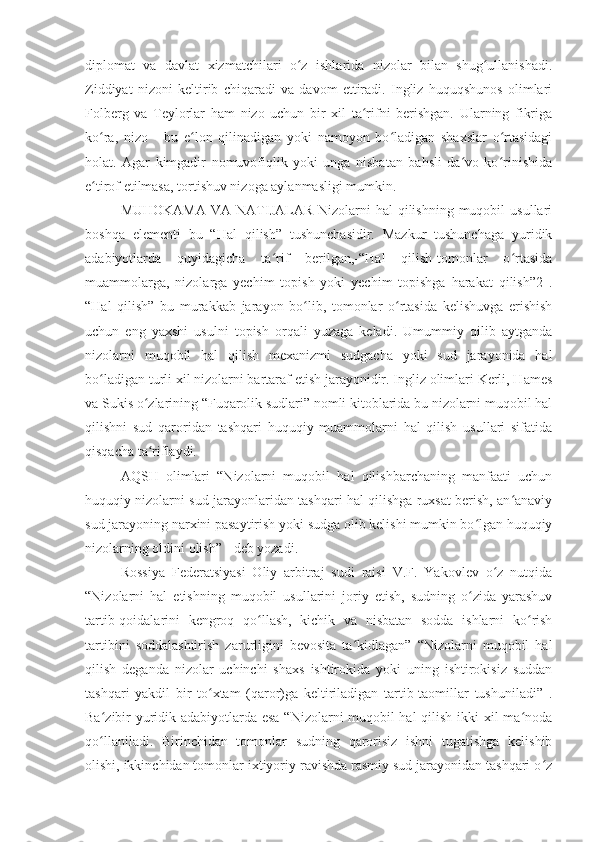 diplomat   va   davlat   xizmatchilari   o z   ishlarida   nizolar   bilan   shug ullanishadi.ʻ ʻ
Ziddiyat   nizoni   keltirib   chiqaradi   va   davom   ettiradi.   Ingliz   huquqshunos   olimlari
Folberg   va   Teylorlar   ham   nizo   uchun   bir   xil   ta rifni   berishgan.   Ularning   fikriga	
ʻ
ko ra,   nizo   -   bu   e lon   qilinadigan   yoki   namoyon   bo ladigan   shaxslar   o rtasidagi	
ʻ ʻ ʻ ʻ
holat.   Agar   kimgadir   nomuvofiqlik   yoki   unga   nisbatan   bahsli   da vo   ko rinishida	
ʻ ʻ
e tirof etilmasa, tortishuv nizoga aylanmasligi mumkin.	
ʻ
MUHOKAMA   VA NATIJALAR  Nizolarni  hal   qilishning  muqobil   usullari
boshqa   elementi   bu   “Hal   qilish”   tushunchasidir.   Mazkur   tushunchaga   yuridik
adabiyotlarda   quyidagicha   ta rif   berilgan,-“Hal   qilish-tomonlar   o rtasida	
ʻ ʻ
muammolarga,   nizolarga   yechim   topish   yoki   yechim   topishga   harakat   qilish”2   .
“Hal   qilish”   bu   murakkab   jarayon   bo lib,   tomonlar   o rtasida   kelishuvga   erishish	
ʻ ʻ
uchun   eng   yaxshi   usulni   topish   orqali   yuzaga   keladi.   Umummiy   qilib   aytganda
nizolarni   muqobil   hal   qilish   mexanizmi   sudgacha   yoki   sud   jarayonida   hal
bo ladigan turli xil nizolarni bartaraf etish jarayonidir. Ingliz olimlari Kerli, Hames	
ʻ
va Sukis o zlarining “Fuqarolik sudlari” nomli kitoblarida bu nizolarni muqobil hal	
ʻ
qilishni   sud   qaroridan   tashqari   huquqiy   muammolarni   hal   qilish   usullari   sifatida
qisqacha ta riflaydi. 
ʻ
AQSH   olimlari   “Nizolarni   muqobil   hal   qilishbarchaning   manfaati   uchun
huquqiy nizolarni sud jarayonlaridan tashqari hal qilishga ruxsat berish, an anaviy	
ʻ
sud jarayoning narxini pasaytirish yoki sudga olib kelishi mumkin bo lgan huquqiy	
ʻ
nizolarning oldini olish”  -deb yozadi. 
Rossiya   Federatsiyasi   Oliy   arbitraj   sudi   raisi   V.F.   Yakovlev   o z   nutqida	
ʻ
“Nizolarni   hal   etishning   muqobil   usullarini   joriy   etish,   sudning   o zida   yarashuv	
ʻ
tartib-qoidalarini   kengroq   qo llash,   kichik   va   nisbatan   sodda   ishlarni   ko rish	
ʻ ʻ
tartibini   soddalashtirish   zarurligini   bevosita   ta kidlagan”   “Nizolarni   muqobil   hal	
ʻ
qilish   deganda   nizolar   uchinchi   shaxs   ishtirokida   yoki   uning   ishtirokisiz   suddan
tashqari   yakdil   bir   to xtam   (qaror)ga   keltiriladigan   tartib-taomillar   tushuniladi”   .	
ʻ
Ba zibir yuridik adabiyotlarda esa “Nizolarni muqobil hal  qilish ikki xil ma noda	
ʻ ʻ
qo llaniladi.   Birinchidan   tomonlar   sudning   qarorisiz   ishni   tugatishga   kelishib
ʻ
olishi, ikkinchidan tomonlar ixtiyoriy ravishda rasmiy sud jarayonidan tashqari o z	
ʻ 