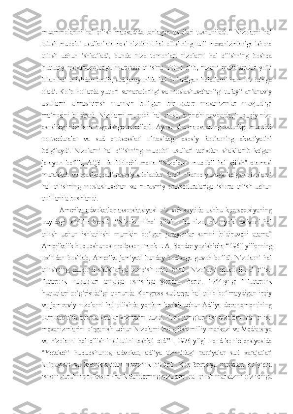 muammolarini   hal   qilish   maqsadida   tanlagan   usullari   tushuniladi.”   Nizolarni   hal
qilish muqobil usullari atamasi nizolarni hal qilishning turli mexanizmlariga ishora
qilish   uchun   ishlatiladi,   bunda   nizo   tomonlari   nizolarni   hal   qilishning   boshqa
huquqiy   mexanizmlariga   murojaat   qilishni   oldini   olib,   nizoni   muzokaralar   yo liʻ
bilan hal qilishdan tortib, sud jarayonida hal bo ladigan holatlarni ham  o z ichiga	
ʻ ʻ
oladi. Ko p hollarda yuqori samaradorligi va moslashuvchanligi  tufayli an anaviy	
ʻ ʻ
usullarni   almashtirish   mumkin   bo lgan   bir   qator   mexanizmlar   mavjudligi	
ʻ
ma nosini bildiradi. Nizolarni muqobil hal qilish, birinchi navbatda, huquqiy nizo	
ʻ
asosidagi nizolarni tugatishga qaratiladi. Aynan shu maqsadning ustunligi muqobil
protseduralar   va   sud   protsesslari   o rtasidagi   asosiy   farqlarning   aksariyatini	
ʻ
belgilaydi.   Nizolarni   hal   qilishning   muqobil   usullari   tarixdan   shakllanib   kelgan
jarayon   bo lib,   AQSHda   birinchi   marta   “Nizolarni   muqobil   hal   qilish”   atamasi	
ʻ
murakkab va mashaqqatli rasmiy adolatdan farqli o laroq yuzaga kelgan nizolarni	
ʻ
hal   qilishning   moslashuvchan   va   norasmiy   protseduralariga   ishora   qilish   uchun
qo llanila boshlandi. 	
ʻ
Amerika   advokatlar   assotsiatsiyasi   o z   veb-saytida   ushbu   kontseptsiyaning	
ʻ
quyidagi   ta rifini   beradi:   “Nizolarni   hal   qilish   -   bu   nizo,   nizo   yoki   da voni   hal	
ʻ ʻ
qilish   uchun   ishlatilishi   mumkin   bo lgan   jarayonlar   sonini   bildiruvchi   atama”	
ʻ
Amerikalik huquqshunos professor Frank E.A. Sander yozishicha “1960-yillarning
oxiridan   boshlab,   Amerika   jamiyati   bunday   hodisaga   guvoh   bo ldi.   Nizolarni   hal	
ʻ
qilishning   muqobil   shakllariga   qiziqish   ortib   bordi.   Nizolarni   muqobil   hal   qilish
fuqarolik   huquqlari   amalga   oshishiga   yordam   berdi.   1964-yilgi   “Fuqarolik
huquqlari   to g risida”gi   qonunda   Kongress   sudlarga   hal   qilib   bo lmaydigan   irqiy	
ʻ ʻ ʻ
va jamoaviy nizolarni hal  qilishda yordam  berish uchun Adliya departamentining
Jamoatchilik bilan aloqalar  xizmatini  tuzdi. Ford jamg armasi  nizolarni  hal  qilish	
ʻ
mexanizmlarini o rganish uchun Nizolarni hal qilish milliy markazi va Mediatsiya	
ʻ
va   nizolarni   hal   qilish   institutini   tashkil   etdi”   .   1976-yilgi   Fond   konferensiyasida
“Yetakchi   huquqshunos,   advokat,   adliya   tizimidagi   partiyalar   sud   xarajatlari
ko payishi   va   kechikishidan   norozilik   bildirdi.   Konferensiya   natijalari   bo yicha	
ʻ ʻ
ishchi guruhni professor Frank Sanderning nizolarni hal qilish markazini o z ichiga	
ʻ 