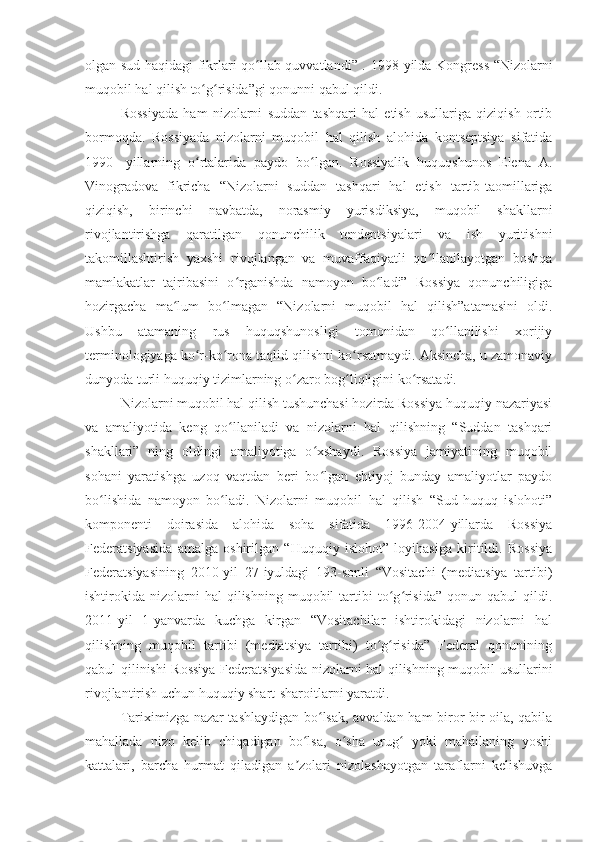 olgan sud haqidagi fikrlari qo llab quvvatlandi” .  ʻ 1998-yilda Kongress “Nizolarni
muqobil hal qilish to g risida”gi qonunni qabul qildi.	
ʻ ʻ
Rossiyada   ham   nizolarni   suddan   tashqari   hal   etish   usullariga   qiziqish   ortib
bormoqda.   Rossiyada   nizolarni   muqobil   hal   qilish   alohida   kontseptsiya   sifatida
1990-   yillarning   o rtalarida   paydo   bo lgan.   Rossiyalik   huquqshunos   Elena   A.
ʻ ʻ
Vinogradova   fikricha   “Nizolarni   suddan   tashqari   hal   etish   tartib-taomillariga
qiziqish,   birinchi   navbatda,   norasmiy   yurisdiksiya,   muqobil   shakllarni
rivojlantirishga   qaratilgan   qonunchilik   tendentsiyalari   va   ish   yuritishni
takomillashtirish   yaxshi   rivojlangan   va   muvaffaqiyatli   qo llanilayotgan   boshqa	
ʻ
mamlakatlar   tajribasini   o rganishda   namoyon   bo ladi”   Rossiya   qonunchiligiga	
ʻ ʻ
hozirgacha   ma lum   bo lmagan   “Nizolarni   muqobil   hal   qilish”atamasini   oldi.	
ʻ ʻ
Ushbu   atamaning   rus   huquqshunosligi   tomonidan   qo llanilishi   xorijiy	
ʻ
terminologiyaga ko r-ko rona taqlid qilishni ko rsatmaydi. Aksincha, u zamonaviy	
ʻ ʻ ʻ
dunyoda turli huquqiy tizimlarning o zaro bog liqligini ko rsatadi.	
ʻ ʻ ʻ
Nizolarni muqobil hal qilish tushunchasi hozirda Rossiya huquqiy nazariyasi
va   amaliyotida   keng   qo llaniladi   va   nizolarni   hal   qilishning   “Suddan   tashqari	
ʻ
shakllari”   ning   oldingi   amaliyotiga   o xshaydi.   Rossiya   jamiyatining   muqobil	
ʻ
sohani   yaratishga   uzoq   vaqtdan   beri   bo lgan   ehtiyoj   bunday   amaliyotlar   paydo
ʻ
bo lishida   namoyon   bo ladi.   Nizolarni   muqobil   hal   qilish   “Sud-huquq   islohoti”	
ʻ ʻ
komponenti   doirasida   alohida   soha   sifatida   1996-2004-yillarda   Rossiya
Federatsiyasida   amalga   oshirilgan   “Huquqiy   islohot”   loyihasiga   kiritildi.   Rossiya
Federatsiyasining   2010-yil   27-iyuldagi   193-sonli   “Vositachi   (mediatsiya   tartibi)
ishtirokida  nizolarni  hal  qilishning   muqobil  tartibi   to g risida”  qonun  qabul  qildi.	
ʻ ʻ
2011-yil   1-yanvarda   kuchga   kirgan   “Vositachilar   ishtirokidagi   nizolarni   hal
qilishning   muqobil   tartibi   (mediatsiya   tartibi)   to g risida”   Federal   qonunining	
ʻ ʻ
qabul qilinishi Rossiya Federatsiyasida nizolarni hal qilishning muqobil usullarini
rivojlantirish uchun huquqiy shart-sharoitlarni yaratdi.
Tariximizga nazar tashlaydigan bo lsak, avvaldan ham biror-bir oila, qabila	
ʻ
mahallada   nizo   kelib   chiqadigan   bo lsa,   o sha   urug   yoki   mahallaning   yoshi	
ʻ ʻ ʻ
kattalari,   barcha   hurmat   qiladigan   a zolari   nizolashayotgan   taraflarni   kelishuvga
ʼ 