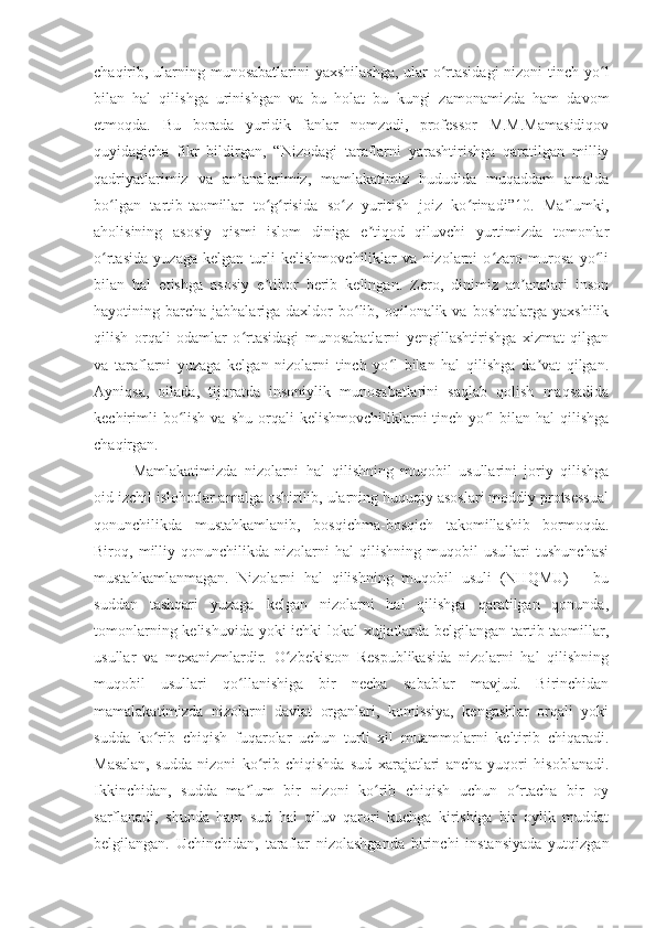 chaqirib, ularning munosabatlarini  yaxshilashga,  ular  o rtasidagi  nizoni  tinch yo lʻ ʻ
bilan   hal   qilishga   urinishgan   va   bu   holat   bu   kungi   zamonamizda   ham   davom
etmoqda.   Bu   borada   yuridik   fanlar   nomzodi,   professor   M.M.Mamasidiqov
quyidagicha   fikr   bildirgan,   “Nizodagi   taraflarni   yarashtirishga   qaratilgan   milliy
qadriyatlarimiz   va   an analarimiz,   mamlakatimiz   hududida   muqaddam   amalda	
ʼ
bo lgan   tartib-taomillar   to g risida   so z   yuritish   joiz   ko rinadi”10.   Ma lumki,	
ʻ ʻ ʻ ʻ ʻ ʼ
aholisining   asosiy   qismi   islom   diniga   e tiqod   qiluvchi   yurtimizda   tomonlar	
ʼ
o rtasida   yuzaga   kelgan   turli   kelishmovchiliklar   va   nizolarni   o zaro   murosa   yo li	
ʻ ʻ ʻ
bilan   hal   etishga   asosiy   e tibor   berib   kelingan.   Zero,   dinimiz   an analari   inson	
ʼ ʼ
hayotining barcha  jabhalariga daxldor  bo lib, oqilonalik  va boshqalarga  yaxshilik	
ʻ
qilish   orqali   odamlar   o rtasidagi   munosabatlarni   yengillashtirishga   xizmat   qilgan	
ʻ
va   taraflarni   yuzaga   kelgan   nizolarni   tinch   yo l   bilan   hal   qilishga   da vat   qilgan.	
ʻ ʼ
Ayniqsa,   oilada,   tijoratda   insoniylik   munosabatlarini   saqlab   qolish   maqsadida
kechirimli  bo lish  va  shu   orqali  kelishmovchiliklarni  tinch  yo l   bilan  hal   qilishga	
ʻ ʻ
chaqirgan.
Mamlakatimizda   nizolarni   hal   qilishning   muqobil   usullarini   joriy   qilishga
oid izchil islohotlar amalga oshirilib, ularning huquqiy asoslari moddiy protsessual
qonunchilikda   mustahkamlanib,   bosqichma-bosqich   takomillashib   bormoqda.
Biroq,   milliy   qonunchilikda   nizolarni   hal   qilishning   muqobil   usullari   tushunchasi
mustahkamlanmagan.   Nizolarni   hal   qilishning   muqobil   usuli   (NHQMU)   –   bu
suddan   tashqari   yuzaga   kelgan   nizolarni   hal   qilishga   qaratilgan   qonunda,
tomonlarning kelishuvida yoki ichki lokal xujjatlarda belgilangan tartib-taomillar,
usullar   va   mexanizmlardir.   O zbekiston   Respublikasida   nizolarni   hal   qilishning	
ʻ
muqobil   usullari   qo llanishiga   bir   necha   sabablar   mavjud.   Birinchidan	
ʻ
mamalakatimizda   nizolarni   davlat   organlari,   komissiya,   kengashlar   orqali   yoki
sudda   ko rib   chiqish   fuqarolar   uchun   turli   xil   muammolarni   keltirib   chiqaradi.	
ʻ
Masalan,   sudda   nizoni   ko rib   chiqishda   sud   xarajatlari   ancha   yuqori   hisoblanadi.	
ʻ
Ikkinchidan,   sudda   ma lum   bir   nizoni   ko rib   chiqish   uchun   o rtacha   bir   oy	
ʼ ʻ ʻ
sarflanadi,   shunda   ham   sud   hal   qiluv   qarori   kuchga   kirishiga   bir   oylik   muddat
belgilangan.   Uchinchidan,   taraflar   nizolashganda   birinchi   instansiyada   yutqizgan 