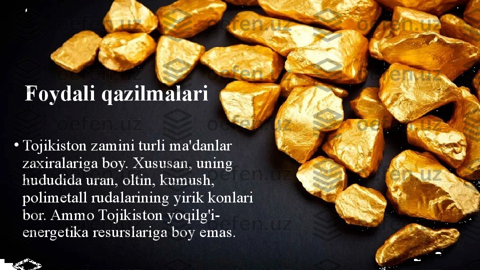 Foydali qazilmalari
•
Tojikiston zamini turli ma'danlar 
zaxiralariga boy. Xususan, uning 
hududida uran, oltin, kumush, 
polimetall rudalarining yirik konlari 
bor. Ammo Tojikiston yoqilg'i-
energetika resurslariga boy emas. 