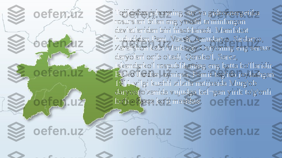 •
Tojikiston jahonning suv va gidroenergetika 
resurslari bilan eng yaxshi ta'minlangan 
davlatlaridan biri hisoblanadi. Mamlakat 
hududidan Panj, Vaxsh, Amudaryo, Sirdaryo, 
Zarafshon kabi Markaziy Osiyoning eng sersuv 
daryolari oqib o'tadi. Qorako'l, Sarez, 
Iskandarko'l respublikaning eng katta ko'llaridir. 
Bu ko'llardan, ayniqsa, Pomir tog'ida joylashgan 
1911-yilgi kuchli zilzila natijasida Murg'ob 
daryosi o'zanida vujudga kel¬gan yirik to'g'onli 
ko'li - Sarez ko'li mashhur. 