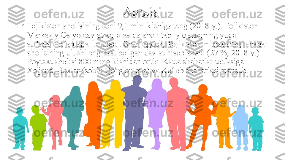 Aholisi
•
Tojikiston aholisining soni 9,1 mln. kishiga teng (2018-y.). Tojikiston 
Markaziy Osiyo davlatlari orasida aholi tabiiy o'sishining yuqori 
sur'atlari bilan ajralib turadi. Shuningdek, Tojikiston mintaqadagi shahar 
aholisining ulushi eng past bo'lgan davlat hisoblanadi (27 %, 2018-y.). 
Poytaxt aholisi 800 ming kishidan ortiq. Katta shaharlar toifasiga 
Xo'jand, Boxtar (sobiq Qo'rg'ontepa) va Ko'lob shaharlari mansub.  