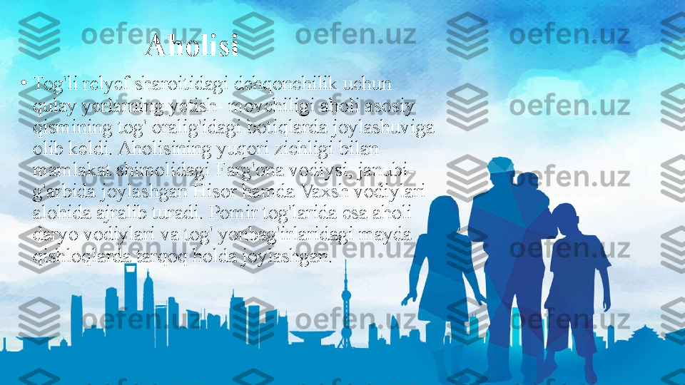 Aholisi
•
Tog'li relyef sharoitidagi dehqonchilik uchun 
qulay yerlarning yetish- movchiligi aholi asosiy 
qismining tog' oralig'idagi botiqlarda joylashuviga 
olib keldi. Aholisining yuqori zichligi bilan 
mamlakat shimolidagi Farg'ona vodiysi, janubi-
g'arbida joylashgan Hisor hamda Vaxsh vodiylari 
alohida ajralib turadi. Pomir tog'larida esa aholi 
daryo vodiylari va tog' yonbag'irlaridagi mayda 
qishloqlarda tarqoq holda joylashgan. 