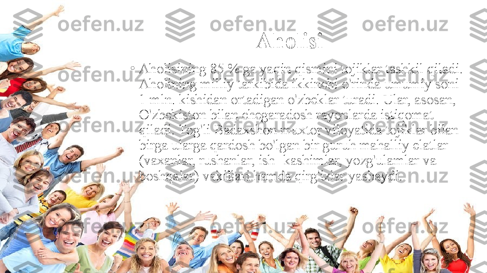 Aholisi
•
Aholisining 85 % ga yaqin qismini tojiklar tashkil qiladi. 
Aholining milliy tarkibida ikkinchi o'rinda umumiy soni 
1 mln. kishidan ortadigan o'zbeklar turadi. Ular, asosan, 
O'zbekiston bilan chegaradosh rayonlarda istiqomat 
qiladi. Tog'li Badaxshon muxtor viloyatida tojiklar bilan 
birga ularga qardosh bo'lgan bir guruh mahalliy elatlar 
(vaxanlar, rushanlar, ish- kashimlar, yozg'ulamlar va 
boshqalar) vakillari hamda qirg'izlar yashaydi. 