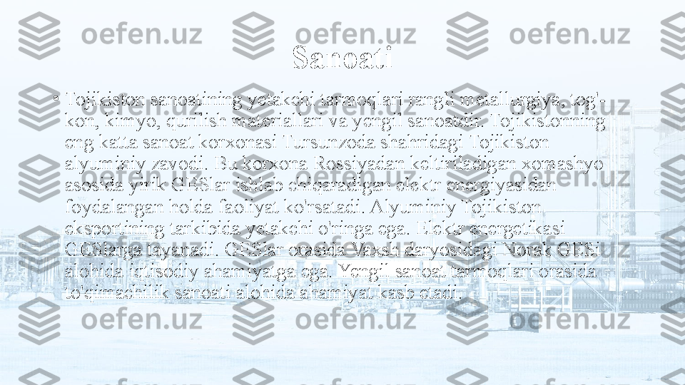 Sanoati
•
Tojikiston sanoatining yetakchi tarmoqlari rangli metallurgiya, tog'- 
kon, kimyo, qurilish materiallari va yengil sanoatdir. Tojikistonning 
eng katta sanoat korxonasi Tursunzoda shahridagi Tojikiston 
alyuminiy zavodi. Bu korxona Rossiyadan keltiriladigan xomashyo 
asosida yirik GESlar ishlab chiqaradigan elektr energiyasidan 
foydalangan holda faoliyat ko'rsatadi. Alyuminiy Tojikiston 
eksportining tarkibida yetakchi o'ringa ega. Elektr energetikasi 
GESlarga tayanadi. GESlar orasida Vaxsh daryosidagi Norak GESi 
alohida iqtisodiy ahamiyatga ega. Yengil sanoat tarmoqlari orasida 
to'qimachilik sanoati alohida ahamiyat kasb etadi. 