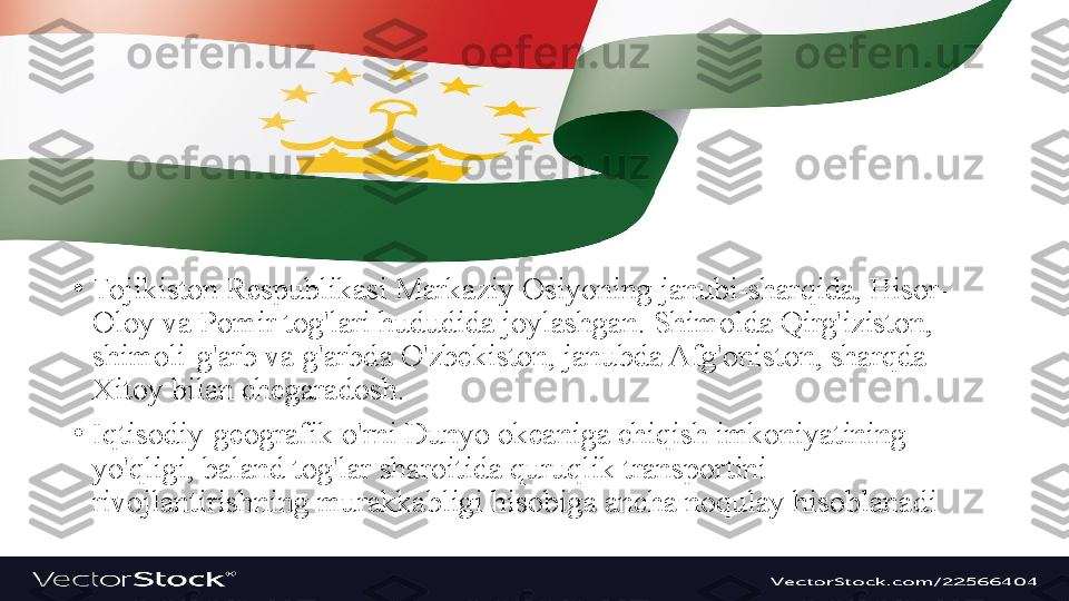 •
Tojikiston Respublikasi Markaziy Osiyoning janubi-sharqida, Hisor-
Oloy va Pomir tog'lari hududida joylashgan. Shimolda Qirg'iziston, 
shimoli-g'arb va g'arbda O'zbekiston, janubda Afg'oniston, sharqda 
Xitoy bilan chegaradosh.
•
Iqtisodiy-geografik o'rni Dunyo okeaniga chiqish imkoniyatining 
yo'qligi, baland tog'lar sharoitida quruqlik transportini 
rivojlantirishning murakkabligi hisobiga ancha noqulay hisoblanadi 