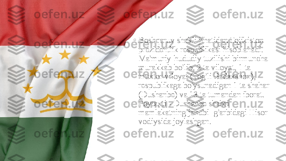 •
Boshqaruv shakli jihatidan Tojikiston 
prezidentlik respublikasi hisoblanadi. 
Ma'muriy-hududiy tuzilishi birmuncha 
murakkab bo'lib, 2 ta viloyat, 1 ta 
muxtor viloyat (Tog'li Badaxshon), 
respublikaga bo'ysunadigan 1 ta shahar 
(Dushanbe) va 13 ta tumandan iborat. 
Poytaxti - Dushanbe shahri 
mamlakatning janubi- g'arbidagi Hisor 
vodiysida joylashgan. 