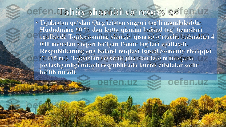 Tabiiy sharoiti va resurslari
•
Tojikiston qo'shni Qirg'iziston singari tog'li mamlakatdir. 
Hududining 90 % dan katta qismini baland tog' tizmalari 
egallaydi. Tojikistonning sharqiy qismini o'rtacha balandligi 4 
000 metrdan yuqori bo'lgan Pomir tog'lari egallaydi. 
Respublikaning eng baland nuqtasi Ismoil Somoniy cho'qqisi 
(7 495 m.). Tojikiston seysmik jihatdan faol mintaqada 
joylashganligi tufayli respublikada kuchli zilzilalar sodir 
bo'lib turadi.  